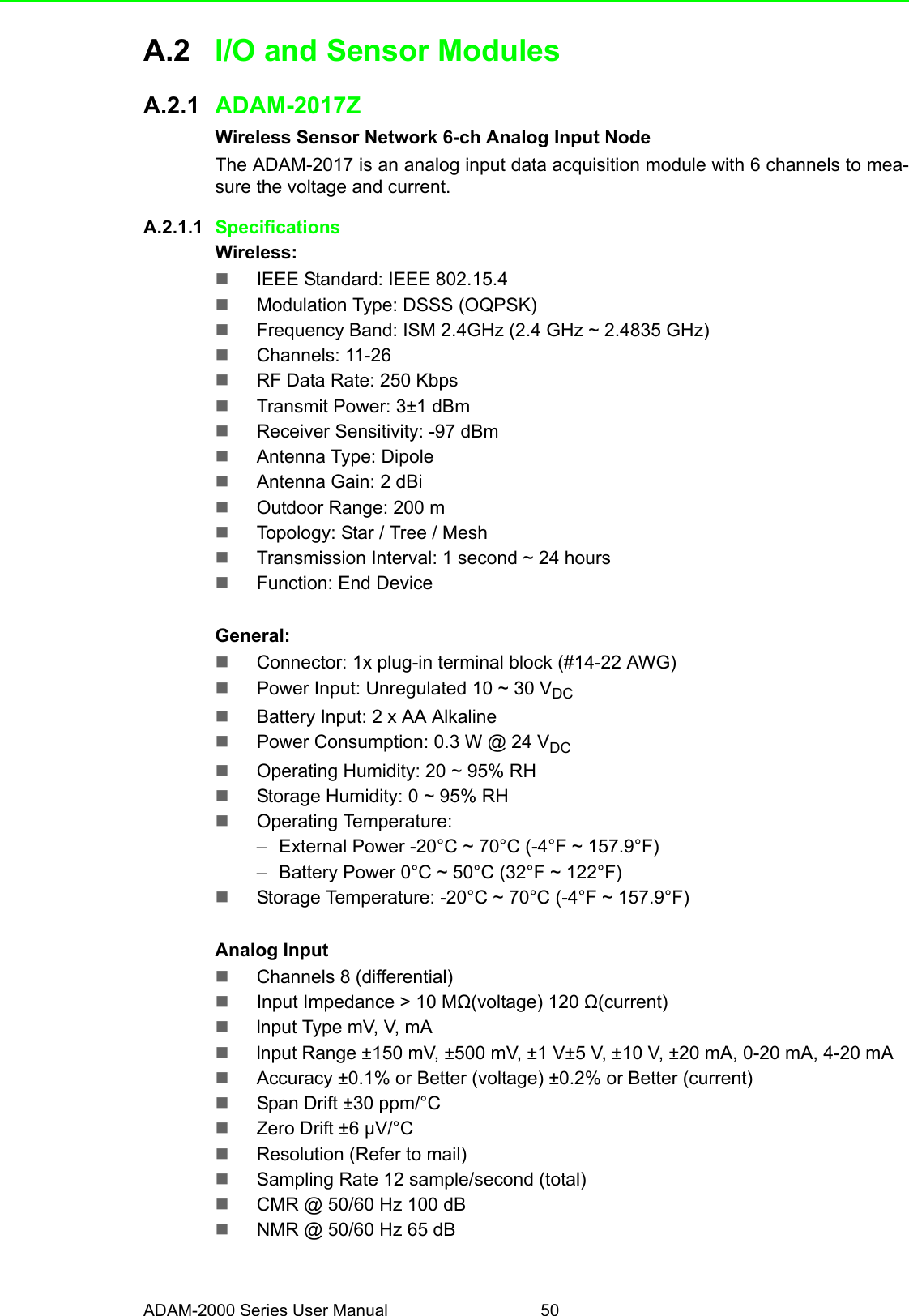 ADAM-2000 Series User Manual 50A.2 I/O and Sensor ModulesA.2.1 ADAM-2017ZWireless Sensor Network 6-ch Analog Input Node The ADAM-2017 is an analog input data acquisition module with 6 channels to mea-sure the voltage and current.A.2.1.1 SpecificationsWireless:IEEE Standard: IEEE 802.15.4Modulation Type: DSSS (OQPSK)Frequency Band: ISM 2.4GHz (2.4 GHz ~ 2.4835 GHz)Channels: 11-26RF Data Rate: 250 KbpsTransmit Power: 3±1 dBmReceiver Sensitivity: -97 dBmAntenna Type: DipoleAntenna Gain: 2 dBiOutdoor Range: 200 mTopology: Star / Tree / MeshTransmission Interval: 1 second ~ 24 hoursFunction: End DeviceGeneral:Connector: 1x plug-in terminal block (#14-22 AWG)Power Input: Unregulated 10 ~ 30 VDCBattery Input: 2 x AA AlkalinePower Consumption: 0.3 W @ 24 VDCOperating Humidity: 20 ~ 95% RHStorage Humidity: 0 ~ 95% RHOperating Temperature:–External Power -20°C ~ 70°C (-4°F ~ 157.9°F)–Battery Power 0°C ~ 50°C (32°F ~ 122°F) Storage Temperature: -20°C ~ 70°C (-4°F ~ 157.9°F)Analog InputChannels 8 (differential)Input Impedance &gt; 10 MΩ(voltage) 120 Ω(current)lnput Type mV, V, mAlnput Range ±150 mV, ±500 mV, ±1 V±5 V, ±10 V, ±20 mA, 0-20 mA, 4-20 mAAccuracy ±0.1% or Better (voltage) ±0.2% or Better (current)Span Drift ±30 ppm/°CZero Drift ±6 μV/°CResolution (Refer to mail)Sampling Rate 12 sample/second (total)CMR @ 50/60 Hz 100 dBNMR @ 50/60 Hz 65 dB 