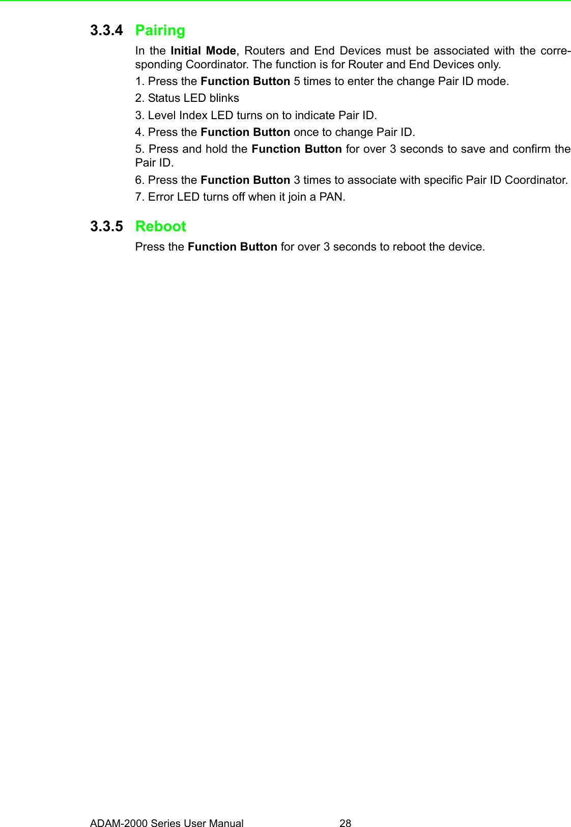 ADAM-2000 Series User Manual 283.3.4 PairingIn the Initial Mode, Routers and End Devices must be associated with the corre-sponding Coordinator. The function is for Router and End Devices only.1. Press the Function Button 5 times to enter the change Pair ID mode.2. Status LED blinks3. Level Index LED turns on to indicate Pair ID.4. Press the Function Button once to change Pair ID.5. Press and hold the Function Button for over 3 seconds to save and confirm thePair ID.6. Press the Function Button 3 times to associate with specific Pair ID Coordinator.7. Error LED turns off when it join a PAN.3.3.5 RebootPress the Function Button for over 3 seconds to reboot the device.