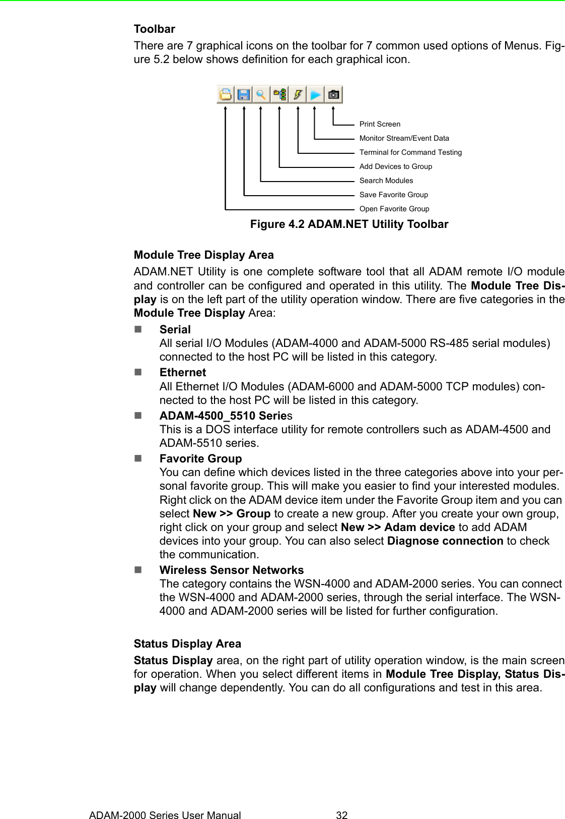 ADAM-2000 Series User Manual 32ToolbarThere are 7 graphical icons on the toolbar for 7 common used options of Menus. Fig-ure 5.2 below shows definition for each graphical icon. Figure 4.2 ADAM.NET Utility ToolbarModule Tree Display AreaADAM.NET Utility is one complete software tool that all ADAM remote I/O moduleand controller can be configured and operated in this utility. The Module Tree Dis-play is on the left part of the utility operation window. There are five categories in theModule Tree Display Area:SerialAll serial I/O Modules (ADAM-4000 and ADAM-5000 RS-485 serial modules) connected to the host PC will be listed in this category.EthernetAll Ethernet I/O Modules (ADAM-6000 and ADAM-5000 TCP modules) con-nected to the host PC will be listed in this category. ADAM-4500_5510 SeriesThis is a DOS interface utility for remote controllers such as ADAM-4500 and ADAM-5510 series. Favorite GroupYou can define which devices listed in the three categories above into your per-sonal favorite group. This will make you easier to find your interested modules. Right click on the ADAM device item under the Favorite Group item and you can select New &gt;&gt; Group to create a new group. After you create your own group, right click on your group and select New &gt;&gt; Adam device to add ADAM devices into your group. You can also select Diagnose connection to check the communication. Wireless Sensor NetworksThe category contains the WSN-4000 and ADAM-2000 series. You can connect the WSN-4000 and ADAM-2000 series, through the serial interface. The WSN-4000 and ADAM-2000 series will be listed for further configuration.Status Display AreaStatus Display area, on the right part of utility operation window, is the main screenfor operation. When you select different items in Module Tree Display, Status Dis-play will change dependently. You can do all configurations and test in this area. Open Favorite GroupSave Favorite GroupSearch ModulesAdd Devices to GroupTerminal for Command TestingMonitor Stream/Event DataPrint Screen