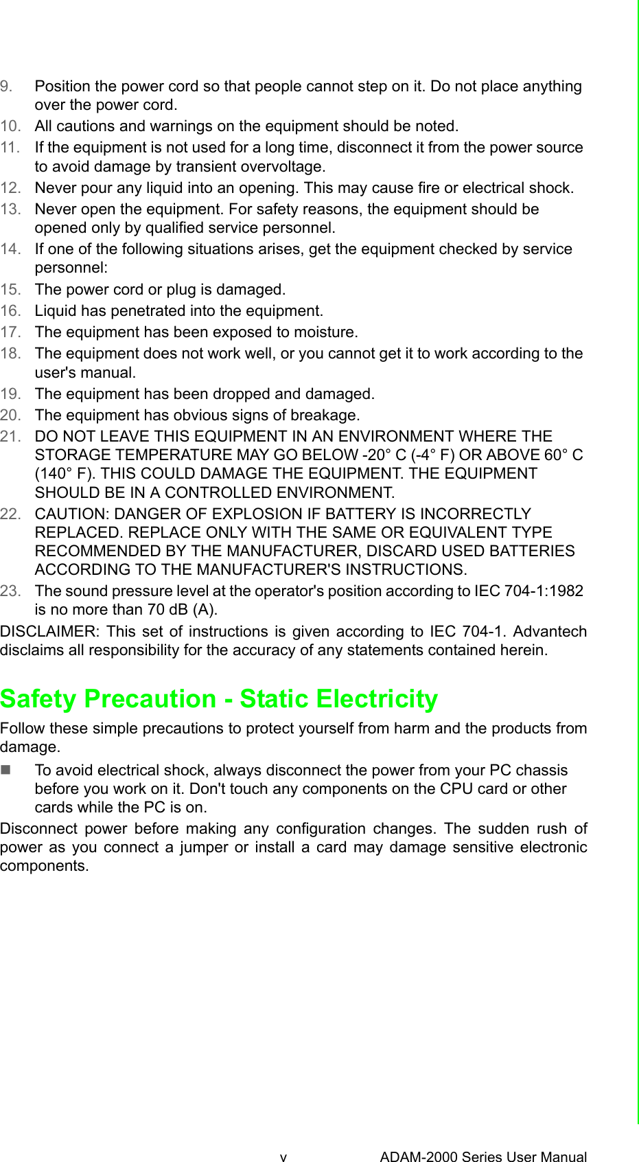 v ADAM-2000 Series User Manual 9. Position the power cord so that people cannot step on it. Do not place anything over the power cord.10. All cautions and warnings on the equipment should be noted.11. If the equipment is not used for a long time, disconnect it from the power source to avoid damage by transient overvoltage.12. Never pour any liquid into an opening. This may cause fire or electrical shock.13. Never open the equipment. For safety reasons, the equipment should be opened only by qualified service personnel.14. If one of the following situations arises, get the equipment checked by service personnel:15. The power cord or plug is damaged.16. Liquid has penetrated into the equipment.17. The equipment has been exposed to moisture.18. The equipment does not work well, or you cannot get it to work according to the user&apos;s manual.19. The equipment has been dropped and damaged.20. The equipment has obvious signs of breakage.21. DO NOT LEAVE THIS EQUIPMENT IN AN ENVIRONMENT WHERE THE STORAGE TEMPERATURE MAY GO BELOW -20° C (-4° F) OR ABOVE 60° C (140° F). THIS COULD DAMAGE THE EQUIPMENT. THE EQUIPMENT SHOULD BE IN A CONTROLLED ENVIRONMENT.22. CAUTION: DANGER OF EXPLOSION IF BATTERY IS INCORRECTLY REPLACED. REPLACE ONLY WITH THE SAME OR EQUIVALENT TYPE RECOMMENDED BY THE MANUFACTURER, DISCARD USED BATTERIES ACCORDING TO THE MANUFACTURER&apos;S INSTRUCTIONS.23. The sound pressure level at the operator&apos;s position according to IEC 704-1:1982 is no more than 70 dB (A).DISCLAIMER: This set of instructions is given according to IEC 704-1. Advantechdisclaims all responsibility for the accuracy of any statements contained herein.Safety Precaution - Static ElectricityFollow these simple precautions to protect yourself from harm and the products fromdamage.To avoid electrical shock, always disconnect the power from your PC chassis before you work on it. Don&apos;t touch any components on the CPU card or other cards while the PC is on.Disconnect power before making any configuration changes. The sudden rush ofpower as you connect a jumper or install a card may damage sensitive electroniccomponents.