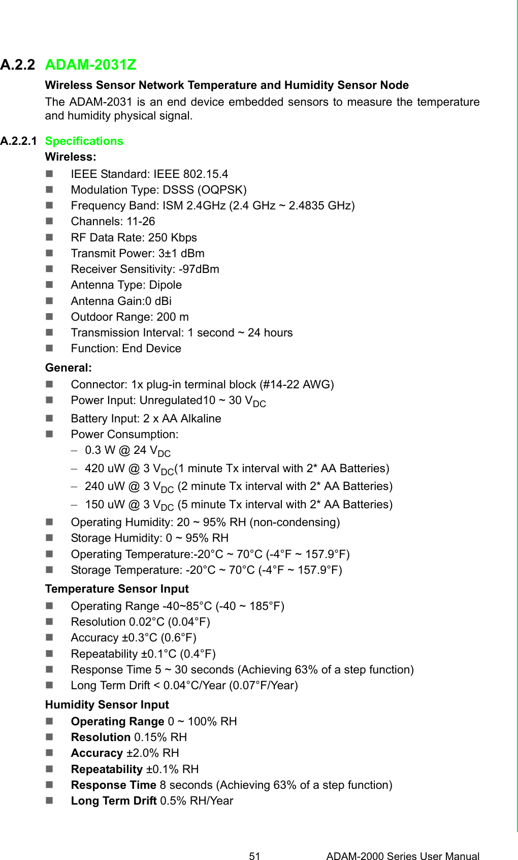 51 ADAM-2000 Series User ManualAppendix A Module IntroductionA.2.2 ADAM-2031ZWireless Sensor Network Temperature and Humidity Sensor Node The ADAM-2031 is an end device embedded sensors to measure the temperatureand humidity physical signal.A.2.2.1 SpecificationsWireless:IEEE Standard: IEEE 802.15.4Modulation Type: DSSS (OQPSK)Frequency Band: ISM 2.4GHz (2.4 GHz ~ 2.4835 GHz)Channels: 11-26RF Data Rate: 250 KbpsTransmit Power: 3±1 dBmReceiver Sensitivity: -97dBmAntenna Type: DipoleAntenna Gain:0 dBiOutdoor Range: 200 mTransmission Interval: 1 second ~ 24 hoursFunction: End DeviceGeneral:Connector: 1x plug-in terminal block (#14-22 AWG)Power Input: Unregulated10 ~ 30 VDCBattery Input: 2 x AA AlkalinePower Consumption: –0.3 W @ 24 VDC –420 uW @ 3 VDC(1 minute Tx interval with 2* AA Batteries) –240 uW @ 3 VDC (2 minute Tx interval with 2* AA Batteries) –150 uW @ 3 VDC (5 minute Tx interval with 2* AA Batteries) Operating Humidity: 20 ~ 95% RH (non-condensing)Storage Humidity: 0 ~ 95% RHOperating Temperature:-20°C ~ 70°C (-4°F ~ 157.9°F) Storage Temperature: -20°C ~ 70°C (-4°F ~ 157.9°F)Temperature Sensor InputOperating Range -40~85°C (-40 ~ 185°F)Resolution 0.02°C (0.04°F)Accuracy ±0.3°C (0.6°F)Repeatability ±0.1°C (0.4°F)Response Time 5 ~ 30 seconds (Achieving 63% of a step function)Long Term Drift &lt; 0.04°C/Year (0.07°F/Year)Humidity Sensor InputOperating Range 0 ~ 100% RHResolution 0.15% RHAccuracy ±2.0% RHRepeatability ±0.1% RHResponse Time 8 seconds (Achieving 63% of a step function)Long Term Drift 0.5% RH/Year