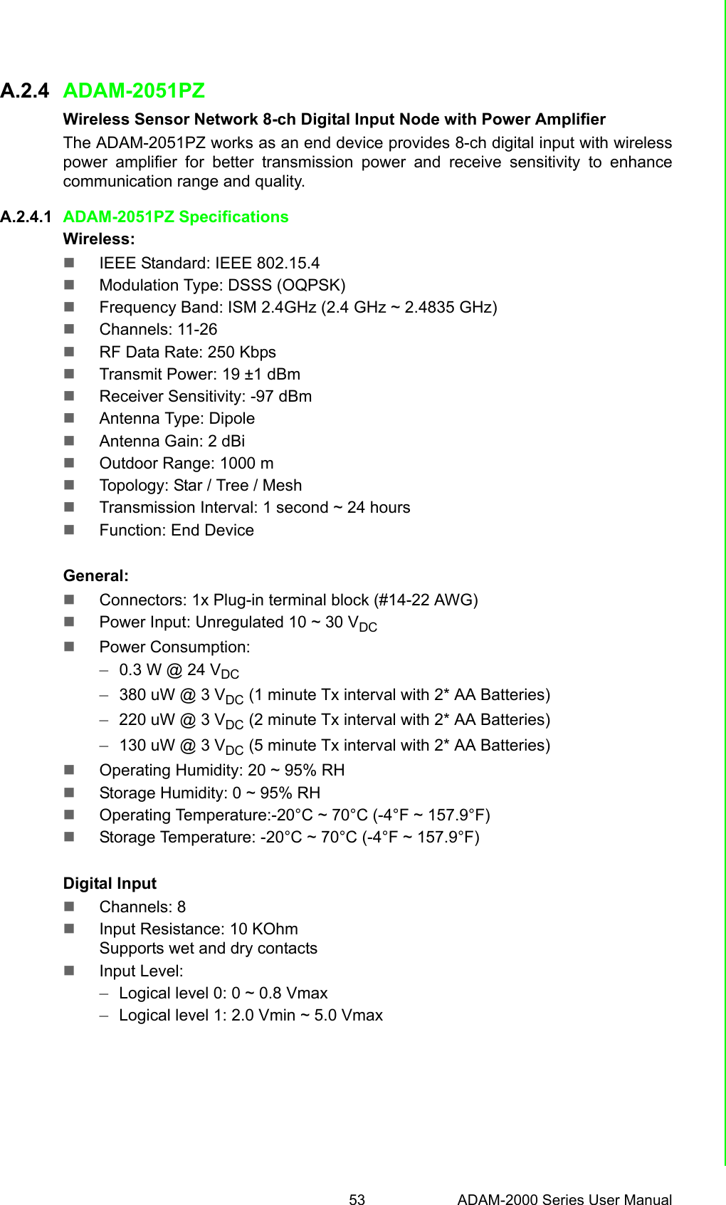 53 ADAM-2000 Series User ManualAppendix A Module IntroductionA.2.4 ADAM-2051PZWireless Sensor Network 8-ch Digital Input Node with Power AmplifierThe ADAM-2051PZ works as an end device provides 8-ch digital input with wirelesspower amplifier for better transmission power and receive sensitivity to enhancecommunication range and quality.A.2.4.1 ADAM-2051PZ SpecificationsWireless:IEEE Standard: IEEE 802.15.4Modulation Type: DSSS (OQPSK)Frequency Band: ISM 2.4GHz (2.4 GHz ~ 2.4835 GHz)Channels: 11-26RF Data Rate: 250 KbpsTransmit Power: 19 ±1 dBmReceiver Sensitivity: -97 dBmAntenna Type: DipoleAntenna Gain: 2 dBiOutdoor Range: 1000 mTopology: Star / Tree / MeshTransmission Interval: 1 second ~ 24 hoursFunction: End DeviceGeneral:Connectors: 1x Plug-in terminal block (#14-22 AWG)Power Input: Unregulated 10 ~ 30 VDCPower Consumption:–0.3 W @ 24 VDC–380 uW @ 3 VDC (1 minute Tx interval with 2* AA Batteries) –220 uW @ 3 VDC (2 minute Tx interval with 2* AA Batteries) –130 uW @ 3 VDC (5 minute Tx interval with 2* AA Batteries)Operating Humidity: 20 ~ 95% RHStorage Humidity: 0 ~ 95% RHOperating Temperature:-20°C ~ 70°C (-4°F ~ 157.9°F)Storage Temperature: -20°C ~ 70°C (-4°F ~ 157.9°F)Digital InputChannels: 8 Input Resistance: 10 KOhmSupports wet and dry contactsInput Level:–Logical level 0: 0 ~ 0.8 Vmax–Logical level 1: 2.0 Vmin ~ 5.0 Vmax 