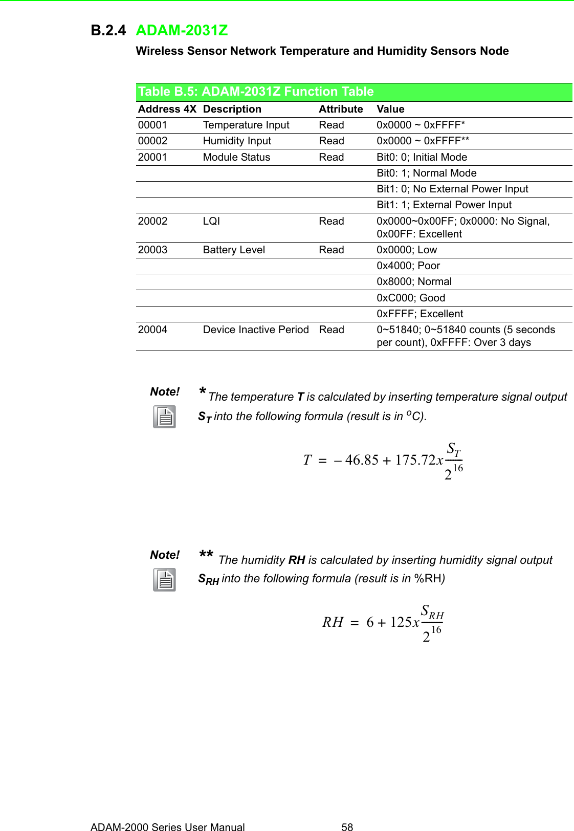 ADAM-2000 Series User Manual 58B.2.4 ADAM-2031ZWireless Sensor Network Temperature and Humidity Sensors NodeTable B.5: ADAM-2031Z Function TableAddress 4X Description Attribute Value00001 Temperature Input Read 0x0000 ~ 0xFFFF*00002 Humidity Input Read 0x0000 ~ 0xFFFF**20001 Module Status Read Bit0: 0; Initial ModeBit0: 1; Normal ModeBit1: 0; No External Power InputBit1: 1; External Power Input20002 LQI Read 0x0000~0x00FF; 0x0000: No Signal, 0x00FF: Excellent20003 Battery Level Read 0x0000; Low0x4000; Poor0x8000; Normal0xC000; Good0xFFFF; Excellent20004 Device Inactive Period Read 0~51840; 0~51840 counts (5 seconds per count), 0xFFFF: Over 3 daysNote! * The temperature T is calculated by inserting temperature signal output ST into the following formula (result is in oC).Note! ** The humidity RH is calculated by inserting humidity signal output SRH into the following formula (result is in %RH)T46.85–175.72xST216-------+=RH 6125xSRH216---------+=