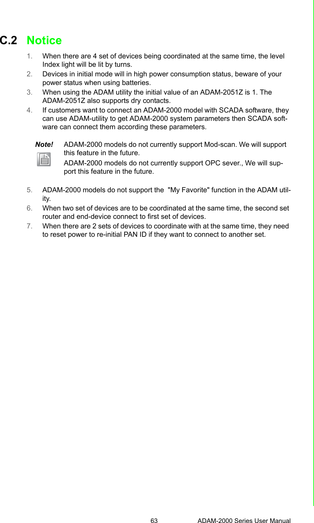 63 ADAM-2000 Series User ManualAppendix C TroubleshootingC.2 Notice1. When there are 4 set of devices being coordinated at the same time, the level Index light will be lit by turns.2. Devices in initial mode will in high power consumption status, beware of your power status when using batteries.3. When using the ADAM utility the initial value of an ADAM-2051Z is 1. The ADAM-2051Z also supports dry contacts. 4. If customers want to connect an ADAM-2000 model with SCADA software, they can use ADAM-utility to get ADAM-2000 system parameters then SCADA soft-ware can connect them according these parameters.5. ADAM-2000 models do not support the  &quot;My Favorite&quot; function in the ADAM util-ity.6. When two set of devices are to be coordinated at the same time, the second set router and end-device connect to first set of devices. 7. When there are 2 sets of devices to coordinate with at the same time, they need to reset power to re-initial PAN ID if they want to connect to another set.Note! ADAM-2000 models do not currently support Mod-scan. We will support this feature in the future.ADAM-2000 models do not currently support OPC sever., We will sup-port this feature in the future.