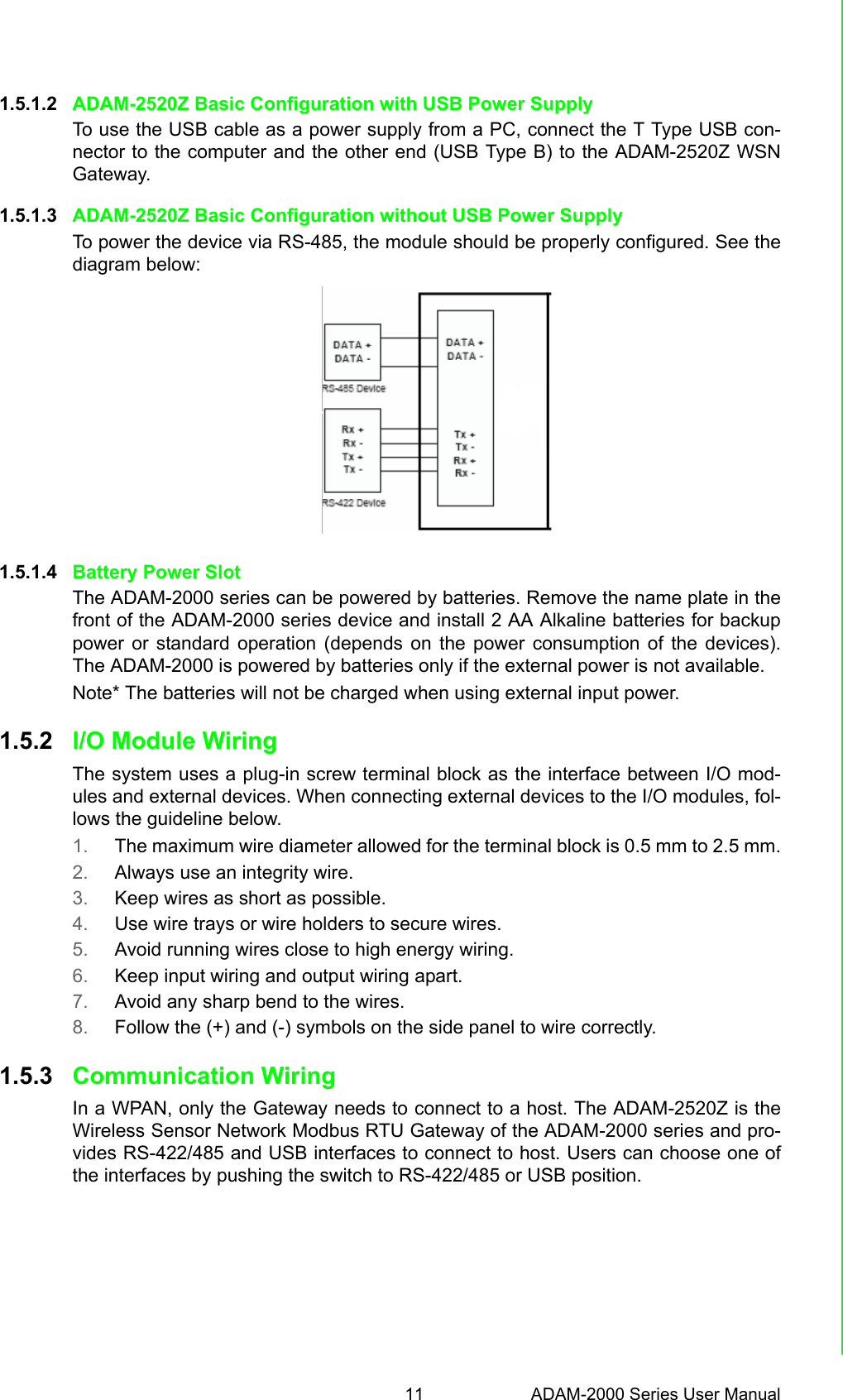 11 ADAM-2000 Series User ManualChapter 1 Understanding Your System1.5.1.2 ADAM-2520Z Basic Configuration with USB Power SupplyTo use the USB cable as a power supply from a PC, connect the T Type USB con-nector to the computer and the other end (USB Type B) to the ADAM-2520Z WSNGateway.1.5.1.3 ADAM-2520Z Basic Configuration without USB Power SupplyTo power the device via RS-485, the module should be properly configured. See thediagram below:1.5.1.4 Battery Power SlotThe ADAM-2000 series can be powered by batteries. Remove the name plate in thefront of the ADAM-2000 series device and install 2 AA Alkaline batteries for backuppower or standard operation (depends on the power consumption of the devices).The ADAM-2000 is powered by batteries only if the external power is not available.Note* The batteries will not be charged when using external input power.1.5.2 I/O Module WiringThe system uses a plug-in screw terminal block as the interface between I/O mod-ules and external devices. When connecting external devices to the I/O modules, fol-lows the guideline below.1. The maximum wire diameter allowed for the terminal block is 0.5 mm to 2.5 mm.2. Always use an integrity wire.3. Keep wires as short as possible.4. Use wire trays or wire holders to secure wires.5. Avoid running wires close to high energy wiring.6. Keep input wiring and output wiring apart.7. Avoid any sharp bend to the wires.8. Follow the (+) and (-) symbols on the side panel to wire correctly.1.5.3 Communication WiringIn a WPAN, only the Gateway needs to connect to a host. The ADAM-2520Z is theWireless Sensor Network Modbus RTU Gateway of the ADAM-2000 series and pro-vides RS-422/485 and USB interfaces to connect to host. Users can choose one ofthe interfaces by pushing the switch to RS-422/485 or USB position.