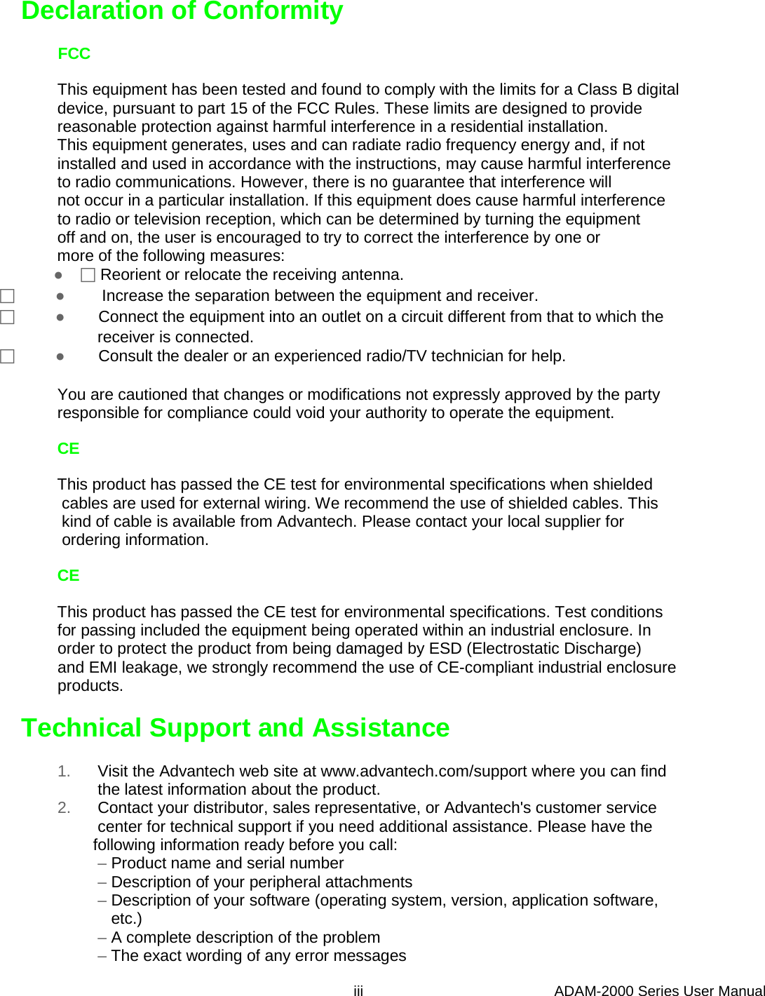     Declaration of Conformity         FCC              This equipment has been tested and found to comply with the limits for a Class B digital              device, pursuant to part 15 of the FCC Rules. These limits are designed to provide              reasonable protection against harmful interference in a residential installation.              This equipment generates, uses and can radiate radio frequency energy and, if not              installed and used in accordance with the instructions, may cause harmful interference              to radio communications. However, there is no guarantee that interference will              not occur in a particular installation. If this equipment does cause harmful interference              to radio or television reception, which can be determined by turning the equipment              off and on, the user is encouraged to try to correct the interference by one or              more of the following measures:              ●     Reorient or relocate the receiving antenna.            ●          Increase the separation between the equipment and receiver.            ●         Connect the equipment into an outlet on a circuit different from that to which the                       receiver is connected.            ●         Consult the dealer or an experienced radio/TV technician for help.              You are cautioned that changes or modifications not expressly approved by the party              responsible for compliance could void your authority to operate the equipment.              CE              This product has passed the CE test for environmental specifications when shielded               cables are used for external wiring. We recommend the use of shielded cables. This               kind of cable is available from Advantech. Please contact your local supplier for               ordering information.              CE              This product has passed the CE test for environmental specifications. Test conditions              for passing included the equipment being operated within an industrial enclosure. In              order to protect the product from being damaged by ESD (Electrostatic Discharge)              and EMI leakage, we strongly recommend the use of CE-compliant industrial enclosure              products.    Technical Support and Assistance              1.      Visit the Advantech web site at www.advantech.com/support where you can find                       the latest information about the product.              2.      Contact your distributor, sales representative, or Advantech&apos;s customer service                       center for technical support if you need additional assistance. Please have the                      following information ready before you call:                       – Product name and serial number                       – Description of your peripheral attachments                       – Description of your software (operating system, version, application software,                          etc.)                       – A complete description of the problem                       – The exact wording of any error messages                                                                                   iii                                               ADAM-2000 Series User Manual 