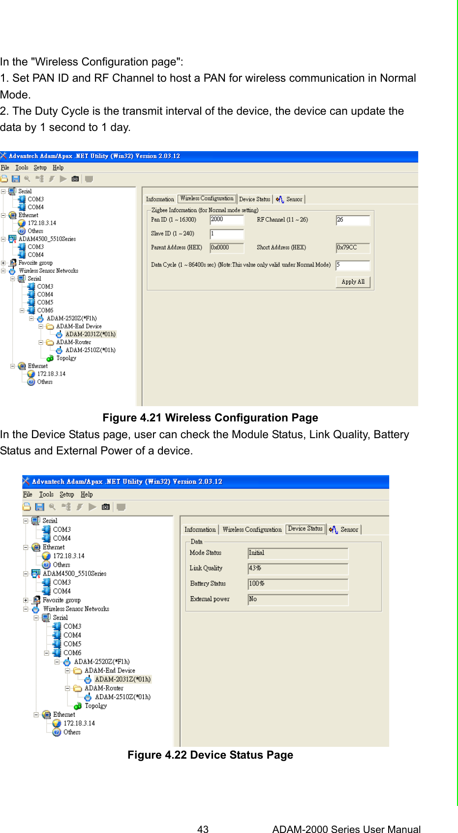 43 ADAM-2000 Series User ManualChapter 4 Software Configuration GuideIn the &quot;Wireless Configuration page&quot;:1. Set PAN ID and RF Channel to host a PAN for wireless communication in NormalMode.2. The Duty Cycle is the transmit interval of the device, the device can update thedata by 1 second to 1 day.Figure 4.21 Wireless Configuration PageIn the Device Status page, user can check the Module Status, Link Quality, BatteryStatus and External Power of a device.Figure 4.22 Device Status Page