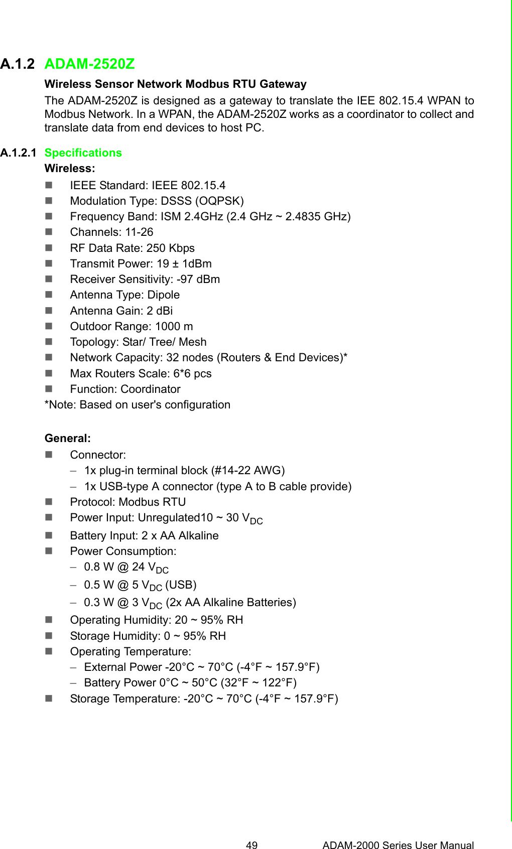 49 ADAM-2000 Series User ManualAppendix A Module IntroductionA.1.2 ADAM-2520ZWireless Sensor Network Modbus RTU GatewayThe ADAM-2520Z is designed as a gateway to translate the IEE 802.15.4 WPAN toModbus Network. In a WPAN, the ADAM-2520Z works as a coordinator to collect andtranslate data from end devices to host PC.A.1.2.1 Specifications Wireless:IEEE Standard: IEEE 802.15.4Modulation Type: DSSS (OQPSK)Frequency Band: ISM 2.4GHz (2.4 GHz ~ 2.4835 GHz)Channels: 11-26RF Data Rate: 250 KbpsTransmit Power: 19 ± 1dBmReceiver Sensitivity: -97 dBmAntenna Type: DipoleAntenna Gain: 2 dBiOutdoor Range: 1000 mTopology: Star/ Tree/ MeshNetwork Capacity: 32 nodes (Routers &amp; End Devices)*Max Routers Scale: 6*6 pcs Function: Coordinator*Note: Based on user&apos;s configurationGeneral:Connector: –1x plug-in terminal block (#14-22 AWG)–1x USB-type A connector (type A to B cable provide)Protocol: Modbus RTUPower Input: Unregulated10 ~ 30 VDCBattery Input: 2 x AA AlkalinePower Consumption: –0.8 W @ 24 VDC–0.5 W @ 5 VDC (USB)–0.3 W @ 3 VDC (2x AA Alkaline Batteries)Operating Humidity: 20 ~ 95% RHStorage Humidity: 0 ~ 95% RHOperating Temperature: –External Power -20°C ~ 70°C (-4°F ~ 157.9°F) –Battery Power 0°C ~ 50°C (32°F ~ 122°F)Storage Temperature: -20°C ~ 70°C (-4°F ~ 157.9°F)