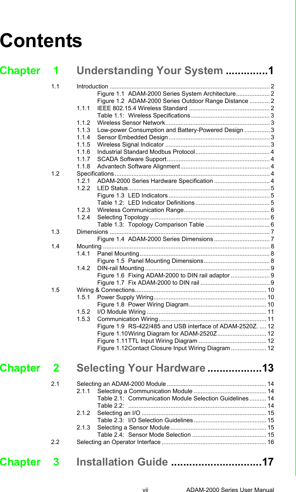 vii ADAM-2000 Series User Manual ContentsChapter 1 Understanding Your System ..............11.1 Introduction ............................................................................................... 2Figure 1.1 ADAM-2000 Series System Architecture.................... 2Figure 1.2 ADAM-2000 Series Outdoor Range Distance ............ 21.1.1 IEEE 802.15.4 Wireless Standard ................................................ 2Table 1.1: Wireless Specifications............................................... 31.1.2 Wireless Sensor Network.............................................................. 31.1.3 Low-power Consumption and Battery-Powered Design ............... 31.1.4 Sensor Embedded Design ............................................................ 31.1.5 Wireless Signal Indicator .............................................................. 31.1.6 Industrial Standard Modbus Protocol............................................ 41.1.7 SCADA Software Support............................................................. 41.1.8 Advantech Software Alignment..................................................... 41.2 Specifications ............................................................................................ 41.2.1 ADAM-2000 Series Hardware Specification ................................. 41.2.2 LED Status.................................................................................... 5Figure 1.3 LED Indicators ............................................................ 5Table 1.2: LED Indicator Definitions ............................................ 51.2.3 Wireless Communication Range................................................... 61.2.4 Selecting Topology ....................................................................... 6Table 1.3: Topology Comparison Table ...................................... 61.3 Dimensions ............................................................................................... 7Figure 1.4 ADAM-2000 Series Dimensions ................................. 71.4 Mounting ................................................................................................... 81.4.1 Panel Mounting ............................................................................. 8Figure 1.5 Panel Mounting Dimensions....................................... 81.4.2 DIN-rail Mounting .......................................................................... 9Figure 1.6 Fixing ADAM-2000 to DIN rail adaptor ....................... 9Figure 1.7 Fix ADAM-2000 to DIN rail ......................................... 91.5 Wiring &amp; Connections.............................................................................. 101.5.1 Power Supply Wiring................................................................... 10Figure 1.8 Power Wiring Diagram.............................................. 101.5.2 I/O Module Wiring ....................................................................... 111.5.3 Communication Wiring................................................................ 11Figure 1.9 RS-422/485 and USB interface of ADAM-2520Z. .... 12Figure 1.10Wiring Diagram for ADAM-2520Z............................. 12Figure 1.11TTL Input Wiring Diagram ........................................ 12Figure 1.12Contact Closure Input Wiring Diagram ..................... 12Chapter 2 Selecting Your Hardware ..................132.1 Selecting an ADAM-2000 Module ........................................................... 142.1.1 Selecting a Communication Module ........................................... 14Table 2.1: Communication Module Selection Guidelines .......... 14Table 2.2: .................................................................................. 142.1.2 Selecting an I/O .......................................................................... 15Table 2.3: I/O Selection Guidelines ........................................... 152.1.3 Selecting a Sensor Module ......................................................... 15Table 2.4: Sensor Mode Selection ............................................ 152.2 Selecting an Operator Interface .............................................................. 16Chapter 3 Installation Guide ..............................17