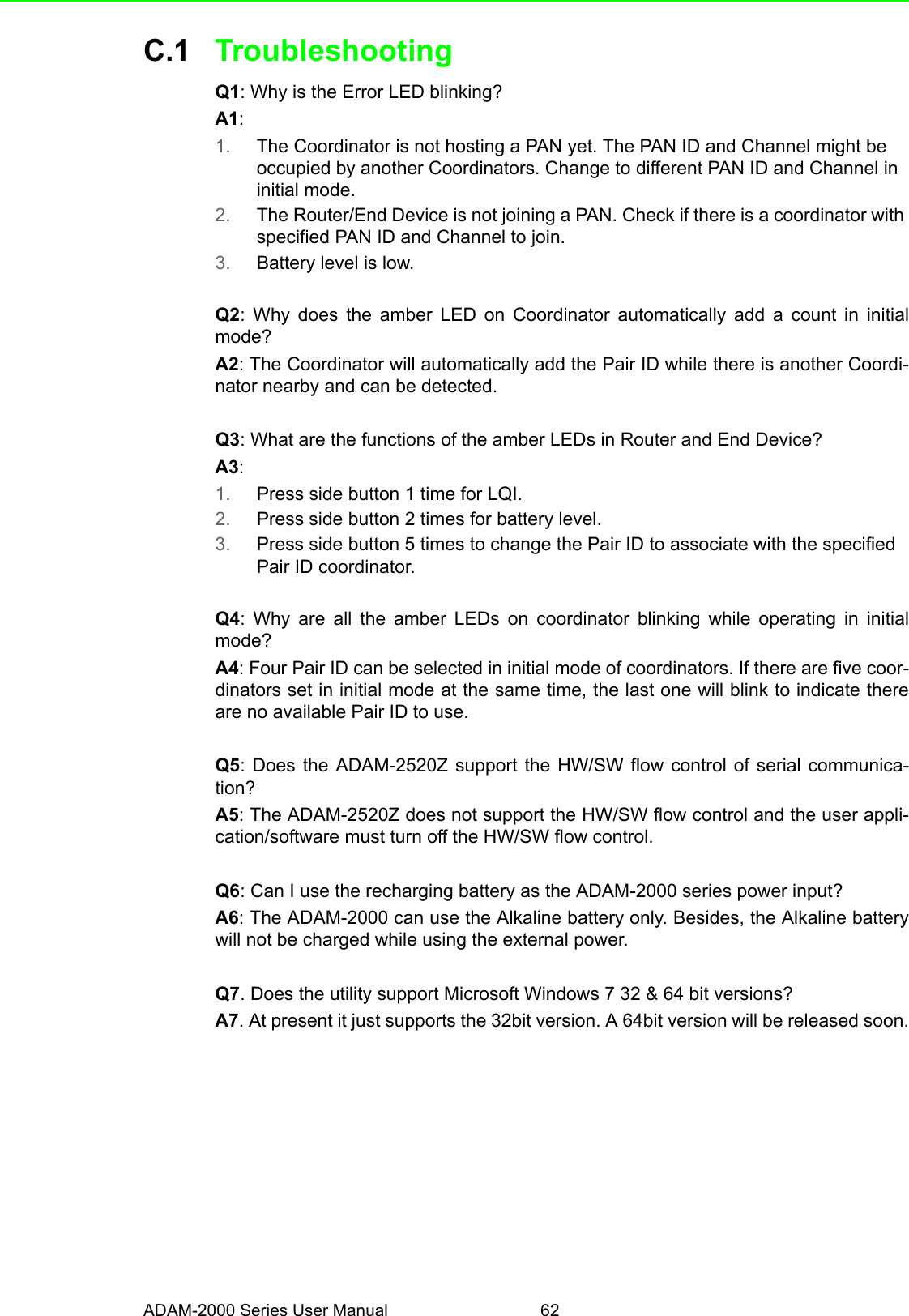 ADAM-2000 Series User Manual 62C.1 TroubleshootingQ1: Why is the Error LED blinking?A1: 1. The Coordinator is not hosting a PAN yet. The PAN ID and Channel might be occupied by another Coordinators. Change to different PAN ID and Channel in initial mode.2. The Router/End Device is not joining a PAN. Check if there is a coordinator with specified PAN ID and Channel to join.3. Battery level is low.Q2: Why does the amber LED on Coordinator automatically add a count in initialmode?A2: The Coordinator will automatically add the Pair ID while there is another Coordi-nator nearby and can be detected.Q3: What are the functions of the amber LEDs in Router and End Device?A3: 1. Press side button 1 time for LQI.2. Press side button 2 times for battery level.3. Press side button 5 times to change the Pair ID to associate with the specified Pair ID coordinator.Q4: Why are all the amber LEDs on coordinator blinking while operating in initialmode?A4: Four Pair ID can be selected in initial mode of coordinators. If there are five coor-dinators set in initial mode at the same time, the last one will blink to indicate thereare no available Pair ID to use.Q5: Does the ADAM-2520Z support the HW/SW flow control of serial communica-tion?A5: The ADAM-2520Z does not support the HW/SW flow control and the user appli-cation/software must turn off the HW/SW flow control.Q6: Can I use the recharging battery as the ADAM-2000 series power input?A6: The ADAM-2000 can use the Alkaline battery only. Besides, the Alkaline batterywill not be charged while using the external power.Q7. Does the utility support Microsoft Windows 7 32 &amp; 64 bit versions?A7. At present it just supports the 32bit version. A 64bit version will be released soon.