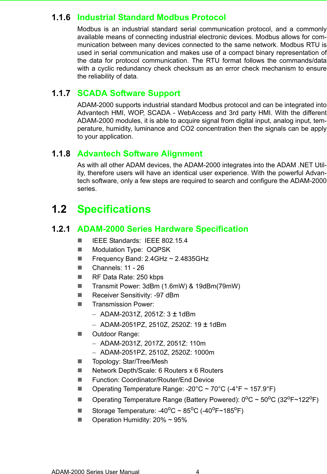 ADAM-2000 Series User Manual 41.1.6 Industrial Standard Modbus ProtocolModbus is an industrial standard serial communication protocol, and a commonlyavailable means of connecting industrial electronic devices. Modbus allows for com-munication between many devices connected to the same network. Modbus RTU isused in serial communication and makes use of a compact binary representation ofthe data for protocol communication. The RTU format follows the commands/datawith a cyclic redundancy check checksum as an error check mechanism to ensurethe reliability of data. 1.1.7 SCADA Software SupportADAM-2000 supports industrial standard Modbus protocol and can be integrated intoAdvantech HMI, WOP, SCADA - WebAccess and 3rd party HMI. With the differentADAM-2000 modules, it is able to acquire signal from digital input, analog input, tem-perature, humidity, luminance and CO2 concentration then the signals can be applyto your application.1.1.8 Advantech Software AlignmentAs with all other ADAM devices, the ADAM-2000 integrates into the ADAM .NET Util-ity, therefore users will have an identical user experience. With the powerful Advan-tech software, only a few steps are required to search and configure the ADAM-2000series.1.2 Specifications1.2.1 ADAM-2000 Series Hardware Specification IEEE Standards:  IEEE 802.15.4Modulation Type:  OQPSKFrequency Band: 2.4GHz ~ 2.4835GHzChannels: 11 - 26RF Data Rate: 250 kbpsTransmit Power: 3dBm (1.6mW) &amp; 19dBm(79mW)Receiver Sensitivity: -97 dBmTransmission Power:–ADAM-2031Z, 2051Z: 3 ± 1dBm–ADAM-2051PZ, 2510Z, 2520Z: 19 ± 1dBm Outdoor Range: –ADAM-2031Z, 2017Z, 2051Z: 110m–ADAM-2051PZ, 2510Z, 2520Z: 1000mTopology: Star/Tree/MeshNetwork Depth/Scale: 6 Routers x 6 RoutersFunction: Coordinator/Router/End DeviceOperating Temperature Range: -20°C ~ 70°C (-4°F ~ 157.9°F)Operating Temperature Range (Battery Powered): 0oC ~ 50oC (32oF~122oF) Storage Temperature: -40oC ~ 85oC (-40oF~185oF)Operation Humidity: 20% ~ 95% 