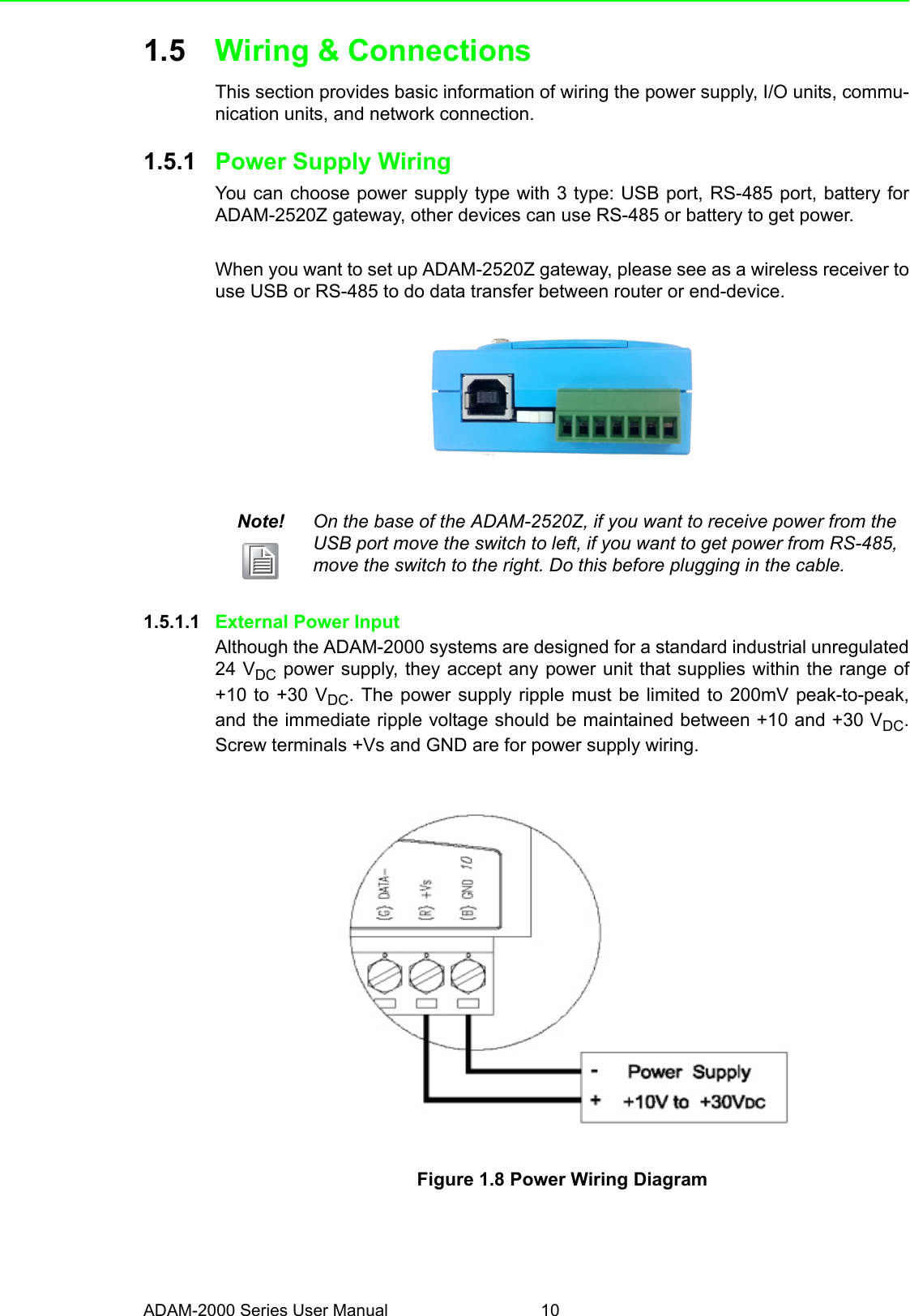 ADAM-2000 Series User Manual 101.5 Wiring &amp; ConnectionsThis section provides basic information of wiring the power supply, I/O units, commu-nication units, and network connection.1.5.1 Power Supply WiringYou can choose power supply type with 3 type: USB port, RS-485 port, battery forADAM-2520Z gateway, other devices can use RS-485 or battery to get power.When you want to set up ADAM-2520Z gateway, please see as a wireless receiver touse USB or RS-485 to do data transfer between router or end-device. 1.5.1.1 External Power InputAlthough the ADAM-2000 systems are designed for a standard industrial unregulated24 VDC power supply, they accept any power unit that supplies within the range of+10 to +30 VDC. The power supply ripple must be limited to 200mV peak-to-peak,and the immediate ripple voltage should be maintained between +10 and +30 VDC.Screw terminals +Vs and GND are for power supply wiring.Figure 1.8 Power Wiring DiagramNote! On the base of the ADAM-2520Z, if you want to receive power from the USB port move the switch to left, if you want to get power from RS-485, move the switch to the right. Do this before plugging in the cable.