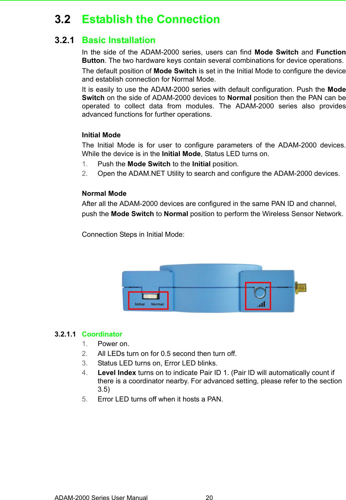 ADAM-2000 Series User Manual 203.2 Establish the Connection3.2.1 Basic InstallationIn the side of the ADAM-2000 series, users can find Mode Switch and  FunctionButton. The two hardware keys contain several combinations for device operations.The default position of Mode Switch is set in the Initial Mode to configure the deviceand establish connection for Normal Mode. It is easily to use the ADAM-2000 series with default configuration. Push the ModeSwitch on the side of ADAM-2000 devices to Normal position then the PAN can beoperated to collect data from modules. The ADAM-2000 series also providesadvanced functions for further operations.Initial ModeThe Initial Mode is for user to configure parameters of the ADAM-2000 devices.While the device is in the Initial Mode, Status LED turns on.1. Push the Mode Switch to the Initial position.2. Open the ADAM.NET Utility to search and configure the ADAM-2000 devices.Normal ModeAfter all the ADAM-2000 devices are configured in the same PAN ID and channel,push the Mode Switch to Normal position to perform the Wireless Sensor Network.Connection Steps in Initial Mode:3.2.1.1 Coordinator1. Power on.2. All LEDs turn on for 0.5 second then turn off.3. Status LED turns on, Error LED blinks.4. Level Index turns on to indicate Pair ID 1. (Pair ID will automatically count if there is a coordinator nearby. For advanced setting, please refer to the section 3.5)5. Error LED turns off when it hosts a PAN.