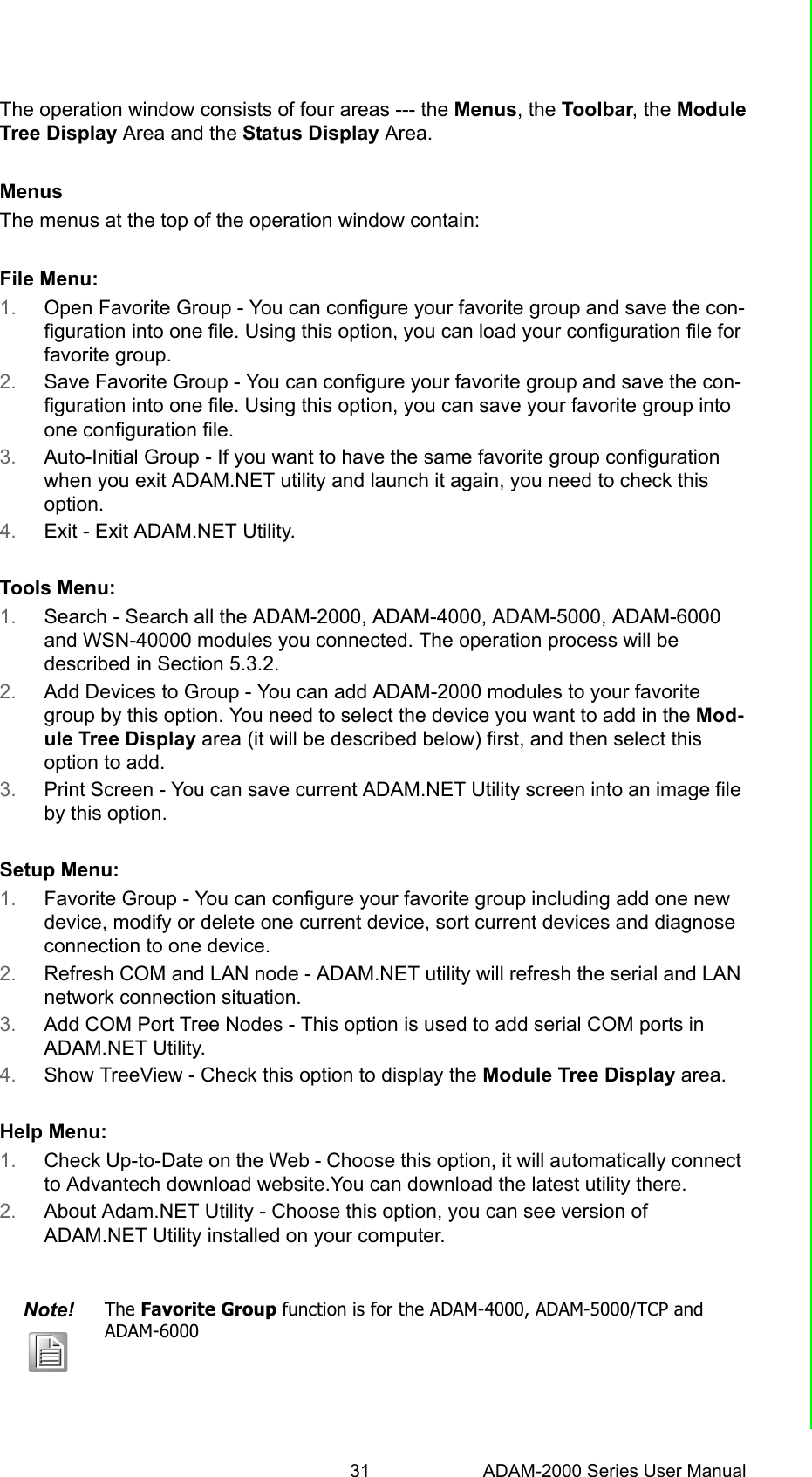 31 ADAM-2000 Series User ManualChapter 4 Software Configuration GuideThe operation window consists of four areas --- the Menus, the Toolbar, the ModuleTree Display Area and the Status Display Area.MenusThe menus at the top of the operation window contain:File Menu:1. Open Favorite Group - You can configure your favorite group and save the con-figuration into one file. Using this option, you can load your configuration file for favorite group.2. Save Favorite Group - You can configure your favorite group and save the con-figuration into one file. Using this option, you can save your favorite group into one configuration file.3. Auto-Initial Group - If you want to have the same favorite group configuration when you exit ADAM.NET utility and launch it again, you need to check this option. 4. Exit - Exit ADAM.NET Utility. Tools Menu:1. Search - Search all the ADAM-2000, ADAM-4000, ADAM-5000, ADAM-6000 and WSN-40000 modules you connected. The operation process will be described in Section 5.3.2.2. Add Devices to Group - You can add ADAM-2000 modules to your favorite group by this option. You need to select the device you want to add in the Mod-ule Tree Display area (it will be described below) first, and then select this option to add.3. Print Screen - You can save current ADAM.NET Utility screen into an image file by this option. Setup Menu:1. Favorite Group - You can configure your favorite group including add one new device, modify or delete one current device, sort current devices and diagnose connection to one device. 2. Refresh COM and LAN node - ADAM.NET utility will refresh the serial and LAN network connection situation. 3. Add COM Port Tree Nodes - This option is used to add serial COM ports in ADAM.NET Utility. 4. Show TreeView - Check this option to display the Module Tree Display area. Help Menu:1. Check Up-to-Date on the Web - Choose this option, it will automatically connect to Advantech download website.You can download the latest utility there.2. About Adam.NET Utility - Choose this option, you can see version of ADAM.NET Utility installed on your computer.Note! The Favorite Group function is for the ADAM-4000, ADAM-5000/TCP and ADAM-6000