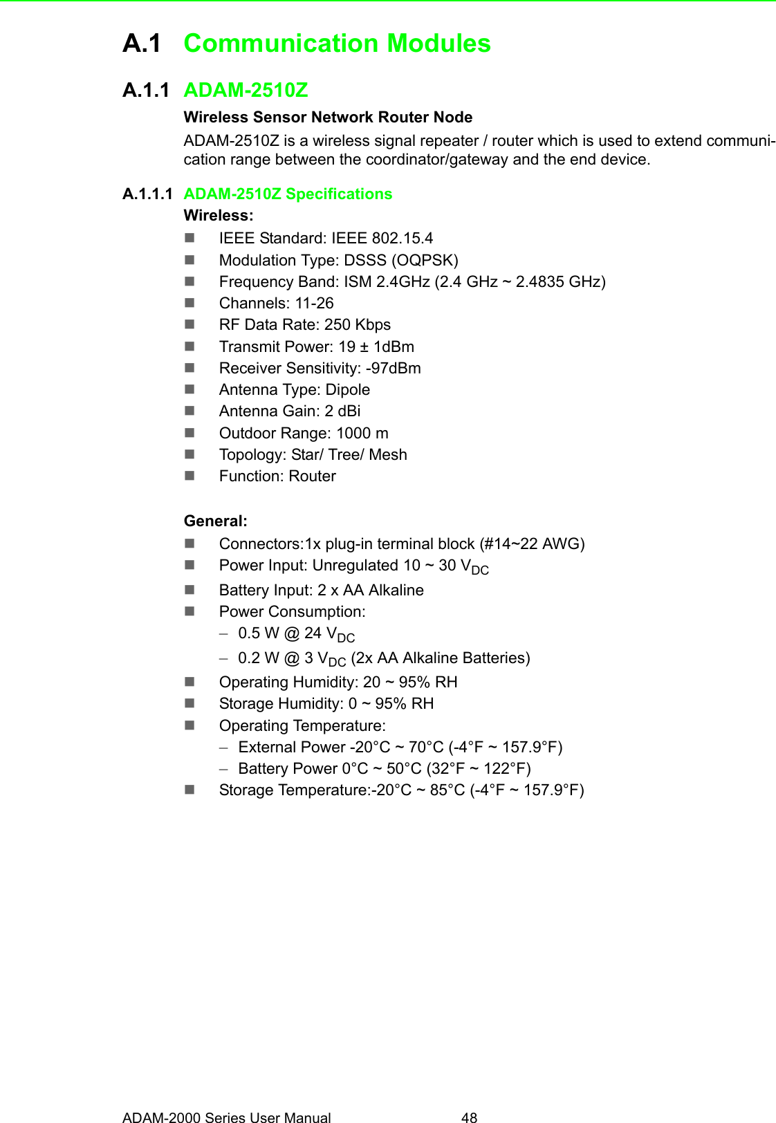 ADAM-2000 Series User Manual 48A.1 Communication ModulesA.1.1 ADAM-2510ZWireless Sensor Network Router NodeADAM-2510Z is a wireless signal repeater / router which is used to extend communi-cation range between the coordinator/gateway and the end device.A.1.1.1 ADAM-2510Z SpecificationsWireless:IEEE Standard: IEEE 802.15.4Modulation Type: DSSS (OQPSK)Frequency Band: ISM 2.4GHz (2.4 GHz ~ 2.4835 GHz)Channels: 11-26RF Data Rate: 250 KbpsTransmit Power: 19 ± 1dBmReceiver Sensitivity: -97dBmAntenna Type: DipoleAntenna Gain: 2 dBiOutdoor Range: 1000 mTopology: Star/ Tree/ MeshFunction: RouterGeneral:Connectors:1x plug-in terminal block (#14~22 AWG)Power Input: Unregulated 10 ~ 30 VDCBattery Input: 2 x AA AlkalinePower Consumption:–0.5 W @ 24 VDC–0.2 W @ 3 VDC (2x AA Alkaline Batteries)Operating Humidity: 20 ~ 95% RHStorage Humidity: 0 ~ 95% RHOperating Temperature: –External Power -20°C ~ 70°C (-4°F ~ 157.9°F) –Battery Power 0°C ~ 50°C (32°F ~ 122°F)Storage Temperature:-20°C ~ 85°C (-4°F ~ 157.9°F)