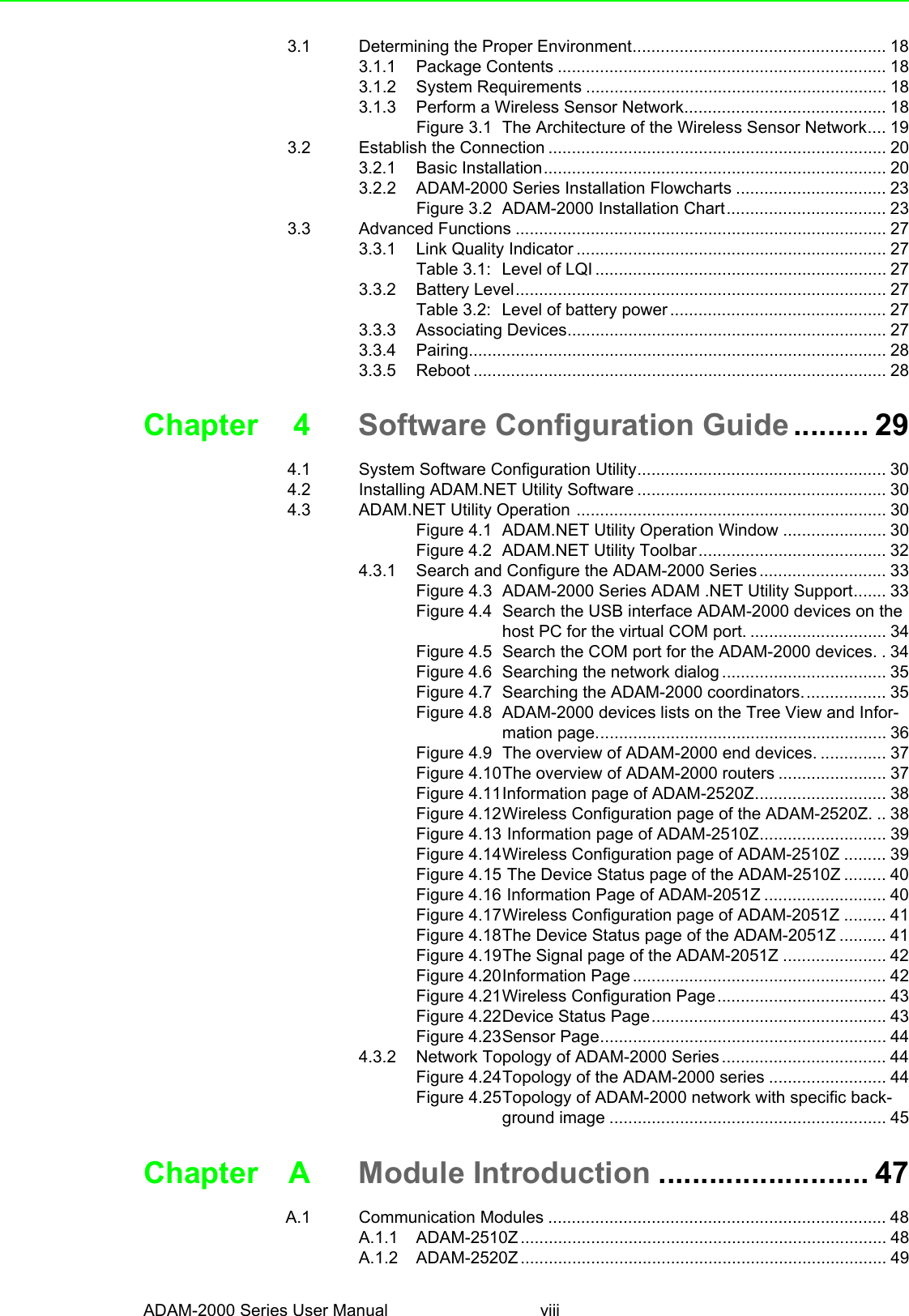 ADAM-2000 Series User Manual viii3.1 Determining the Proper Environment...................................................... 183.1.1 Package Contents ...................................................................... 183.1.2 System Requirements ................................................................ 183.1.3 Perform a Wireless Sensor Network........................................... 18Figure 3.1 The Architecture of the Wireless Sensor Network.... 193.2 Establish the Connection ........................................................................ 203.2.1 Basic Installation......................................................................... 203.2.2 ADAM-2000 Series Installation Flowcharts ................................ 23Figure 3.2 ADAM-2000 Installation Chart.................................. 233.3 Advanced Functions ............................................................................... 273.3.1 Link Quality Indicator .................................................................. 27Table 3.1: Level of LQI .............................................................. 273.3.2 Battery Level............................................................................... 27Table 3.2: Level of battery power .............................................. 273.3.3 Associating Devices.................................................................... 273.3.4 Pairing......................................................................................... 283.3.5 Reboot ........................................................................................ 28Chapter 4 Software Configuration Guide ......... 294.1 System Software Configuration Utility..................................................... 304.2 Installing ADAM.NET Utility Software ..................................................... 304.3 ADAM.NET Utility Operation .................................................................. 30Figure 4.1 ADAM.NET Utility Operation Window ...................... 30Figure 4.2 ADAM.NET Utility Toolbar........................................ 324.3.1 Search and Configure the ADAM-2000 Series ........................... 33Figure 4.3 ADAM-2000 Series ADAM .NET Utility Support....... 33Figure 4.4 Search the USB interface ADAM-2000 devices on the host PC for the virtual COM port. ............................. 34Figure 4.5 Search the COM port for the ADAM-2000 devices. . 34Figure 4.6 Searching the network dialog ................................... 35Figure 4.7 Searching the ADAM-2000 coordinators.................. 35Figure 4.8 ADAM-2000 devices lists on the Tree View and Infor-mation page.............................................................. 36Figure 4.9 The overview of ADAM-2000 end devices. .............. 37Figure 4.10The overview of ADAM-2000 routers ....................... 37Figure 4.11Information page of ADAM-2520Z............................ 38Figure 4.12Wireless Configuration page of the ADAM-2520Z. .. 38Figure 4.13 Information page of ADAM-2510Z........................... 39Figure 4.14Wireless Configuration page of ADAM-2510Z ......... 39Figure 4.15 The Device Status page of the ADAM-2510Z ......... 40Figure 4.16 Information Page of ADAM-2051Z .......................... 40Figure 4.17Wireless Configuration page of ADAM-2051Z ......... 41Figure 4.18The Device Status page of the ADAM-2051Z .......... 41Figure 4.19The Signal page of the ADAM-2051Z ...................... 42Figure 4.20Information Page ...................................................... 42Figure 4.21Wireless Configuration Page.................................... 43Figure 4.22Device Status Page.................................................. 43Figure 4.23Sensor Page............................................................. 444.3.2 Network Topology of ADAM-2000 Series ................................... 44Figure 4.24Topology of the ADAM-2000 series ......................... 44Figure 4.25Topology of ADAM-2000 network with specific back-ground image ........................................................... 45Chapter A Module Introduction ......................... 47A.1 Communication Modules ........................................................................ 48A.1.1 ADAM-2510Z .............................................................................. 48A.1.2 ADAM-2520Z .............................................................................. 49