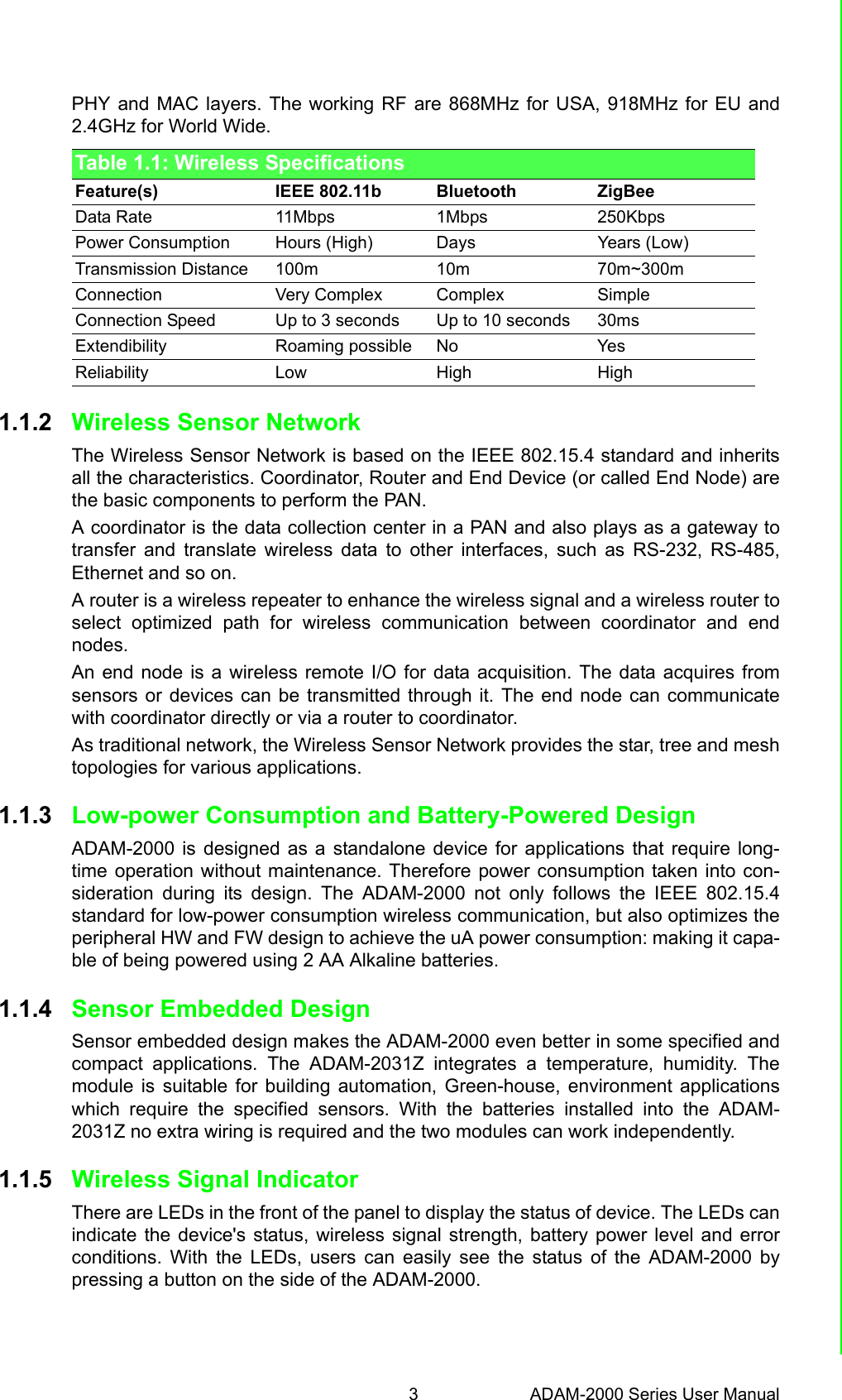 3 ADAM-2000 Series User ManualChapter 1 Understanding Your SystemPHY and MAC layers. The working RF are 868MHz for USA, 918MHz for EU and2.4GHz for World Wide.1.1.2 Wireless Sensor Network The Wireless Sensor Network is based on the IEEE 802.15.4 standard and inheritsall the characteristics. Coordinator, Router and End Device (or called End Node) arethe basic components to perform the PAN.A coordinator is the data collection center in a PAN and also plays as a gateway totransfer and translate wireless data to other interfaces, such as RS-232, RS-485,Ethernet and so on.A router is a wireless repeater to enhance the wireless signal and a wireless router toselect optimized path for wireless communication between coordinator and endnodes.An end node is a wireless remote I/O for data acquisition. The data acquires fromsensors or devices can be transmitted through it. The end node can communicatewith coordinator directly or via a router to coordinator.As traditional network, the Wireless Sensor Network provides the star, tree and meshtopologies for various applications.1.1.3 Low-power Consumption and Battery-Powered DesignADAM-2000 is designed as a standalone device for applications that require long-time operation without maintenance. Therefore power consumption taken into con-sideration during its design. The ADAM-2000 not only follows the IEEE 802.15.4standard for low-power consumption wireless communication, but also optimizes theperipheral HW and FW design to achieve the uA power consumption: making it capa-ble of being powered using 2 AA Alkaline batteries.1.1.4 Sensor Embedded DesignSensor embedded design makes the ADAM-2000 even better in some specified andcompact applications. The ADAM-2031Z integrates a temperature, humidity. Themodule is suitable for building automation, Green-house, environment applicationswhich require the specified sensors. With the batteries installed into the ADAM-2031Z no extra wiring is required and the two modules can work independently.1.1.5 Wireless Signal IndicatorThere are LEDs in the front of the panel to display the status of device. The LEDs canindicate the device&apos;s status, wireless signal strength, battery power level and errorconditions. With the LEDs, users can easily see the status of the ADAM-2000 bypressing a button on the side of the ADAM-2000.Table 1.1: Wireless SpecificationsFeature(s) IEEE 802.11b Bluetooth ZigBeeData Rate 11Mbps 1Mbps 250KbpsPower Consumption Hours (High) Days Years (Low)Transmission Distance 100m 10m 70m~300mConnection Very Complex Complex SimpleConnection Speed Up to 3 seconds Up to 10 seconds 30msExtendibility Roaming possible No YesReliability Low High High