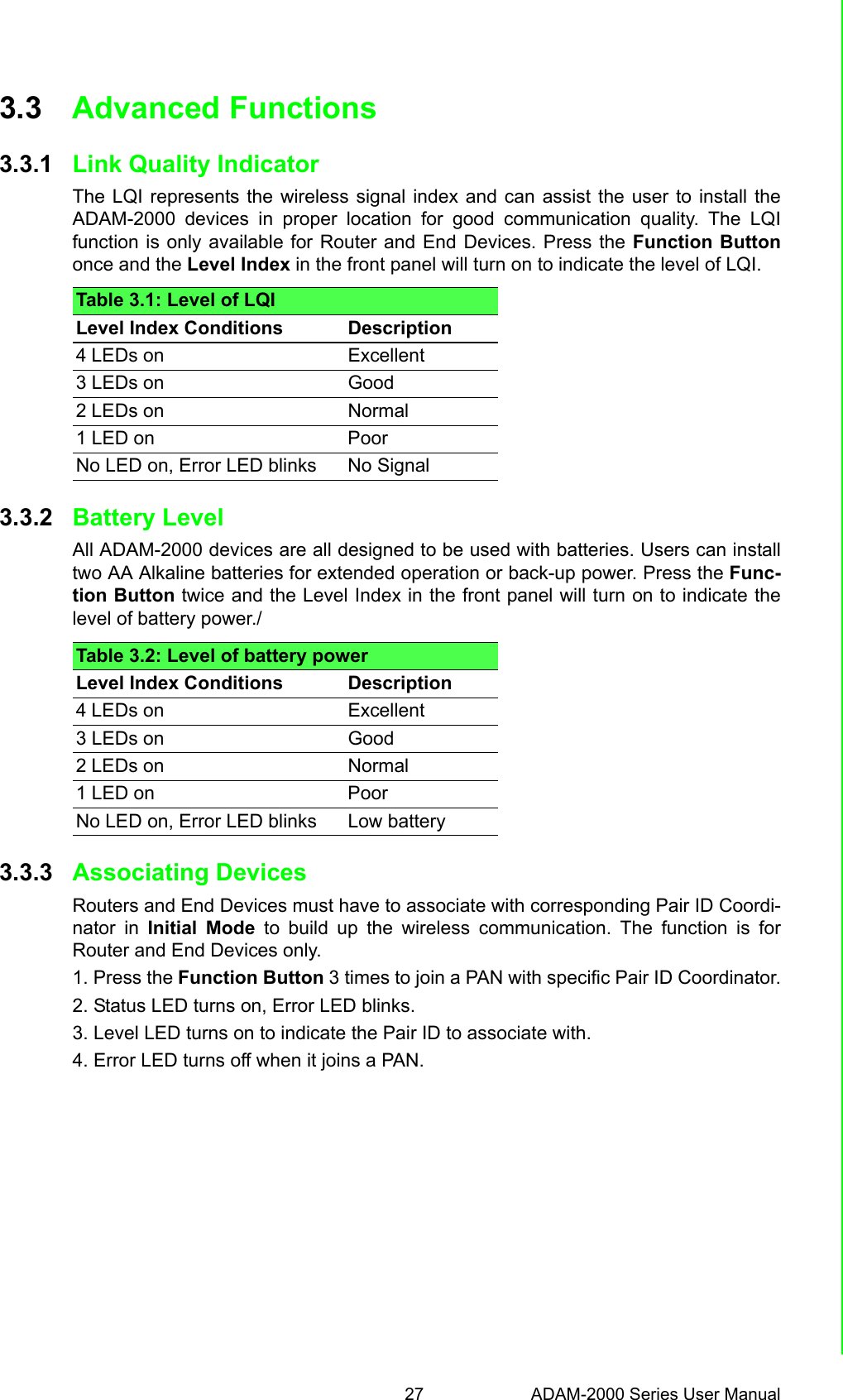 27 ADAM-2000 Series User ManualChapter 3 Installation Guide3.3 Advanced Functions3.3.1 Link Quality IndicatorThe LQI represents the wireless signal index and can assist the user to install theADAM-2000 devices in proper location for good communication quality. The LQIfunction is only available for Router and End Devices. Press the Function Buttononce and the Level Index in the front panel will turn on to indicate the level of LQI.3.3.2 Battery LevelAll ADAM-2000 devices are all designed to be used with batteries. Users can installtwo AA Alkaline batteries for extended operation or back-up power. Press the Func-tion Button twice and the Level Index in the front panel will turn on to indicate thelevel of battery power./3.3.3 Associating DevicesRouters and End Devices must have to associate with corresponding Pair ID Coordi-nator in Initial Mode to build up the wireless communication. The function is forRouter and End Devices only.1. Press the Function Button 3 times to join a PAN with specific Pair ID Coordinator.2. Status LED turns on, Error LED blinks.3. Level LED turns on to indicate the Pair ID to associate with.4. Error LED turns off when it joins a PAN.Table 3.1: Level of LQILevel Index Conditions Description4 LEDs on Excellent3 LEDs on Good2 LEDs on Normal1 LED on PoorNo LED on, Error LED blinks No SignalTable 3.2: Level of battery powerLevel Index Conditions Description4 LEDs on Excellent3 LEDs on Good2 LEDs on Normal1 LED on PoorNo LED on, Error LED blinks Low battery