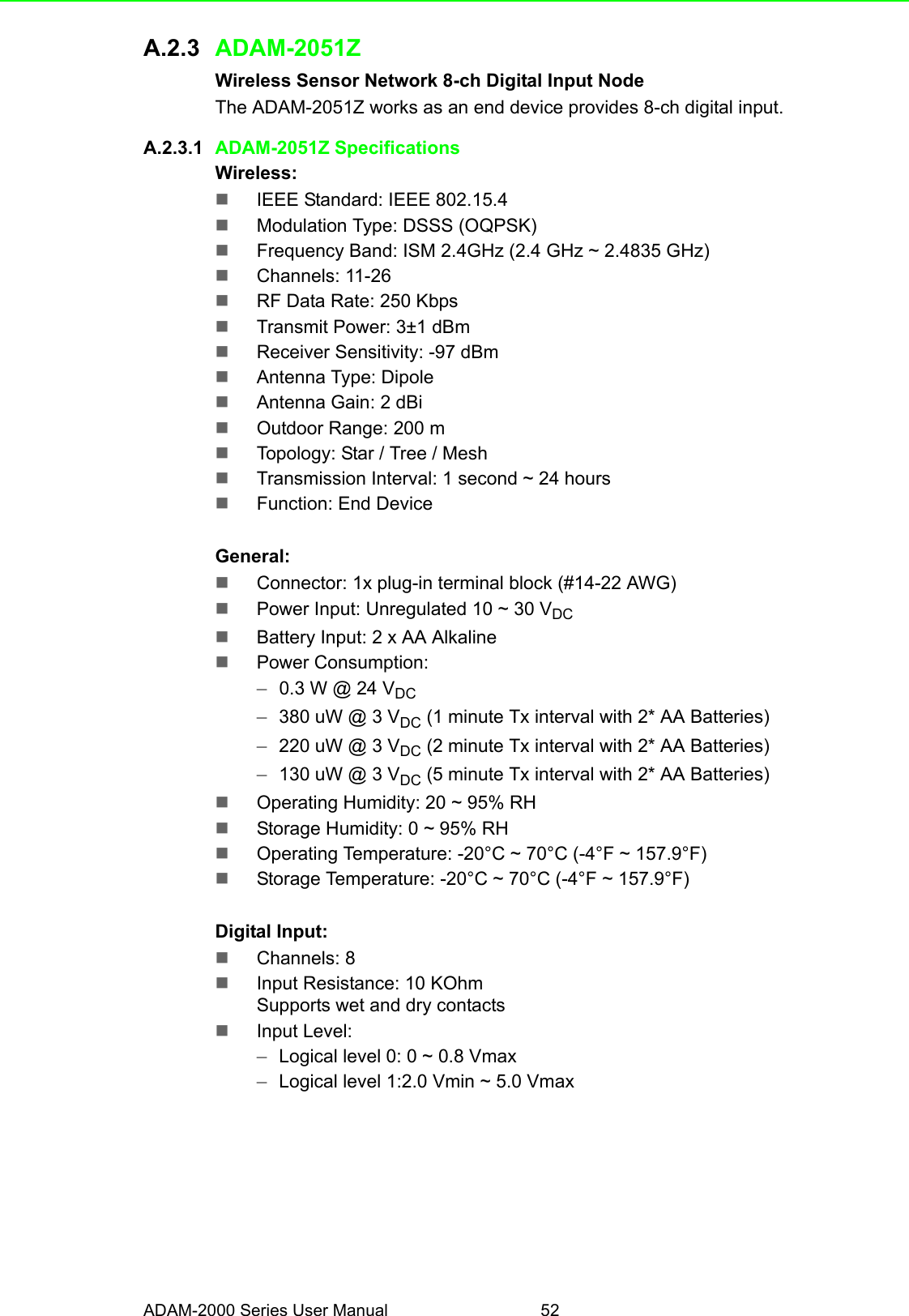 ADAM-2000 Series User Manual 52A.2.3 ADAM-2051ZWireless Sensor Network 8-ch Digital Input NodeThe ADAM-2051Z works as an end device provides 8-ch digital input.A.2.3.1 ADAM-2051Z SpecificationsWireless:IEEE Standard: IEEE 802.15.4Modulation Type: DSSS (OQPSK)Frequency Band: ISM 2.4GHz (2.4 GHz ~ 2.4835 GHz)Channels: 11-26RF Data Rate: 250 KbpsTransmit Power: 3±1 dBmReceiver Sensitivity: -97 dBmAntenna Type: DipoleAntenna Gain: 2 dBiOutdoor Range: 200 mTopology: Star / Tree / MeshTransmission Interval: 1 second ~ 24 hoursFunction: End DeviceGeneral:Connector: 1x plug-in terminal block (#14-22 AWG)Power Input: Unregulated 10 ~ 30 VDCBattery Input: 2 x AA AlkalinePower Consumption: –0.3 W @ 24 VDC–380 uW @ 3 VDC (1 minute Tx interval with 2* AA Batteries) –220 uW @ 3 VDC (2 minute Tx interval with 2* AA Batteries) –130 uW @ 3 VDC (5 minute Tx interval with 2* AA Batteries)Operating Humidity: 20 ~ 95% RHStorage Humidity: 0 ~ 95% RHOperating Temperature: -20°C ~ 70°C (-4°F ~ 157.9°F)Storage Temperature: -20°C ~ 70°C (-4°F ~ 157.9°F)Digital Input:Channels: 8Input Resistance: 10 KOhmSupports wet and dry contactsInput Level:–Logical level 0: 0 ~ 0.8 Vmax–Logical level 1:2.0 Vmin ~ 5.0 Vmax