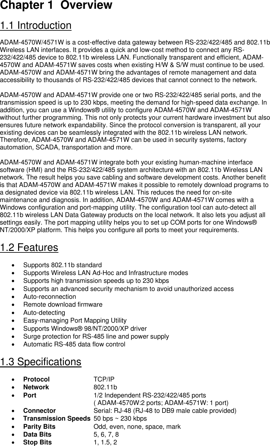 Chapter 1  Overview  1.1 Introduction  ADAM-4570W/4571W is a cost-effective data gateway between RS-232/422/485 and 802.11b Wireless LAN interfaces. It provides a quick and low-cost method to connect any RS-232/422/485 device to 802.11b wireless LAN. Functionally transparent and efficient, ADAM-4570W and ADAM-4571W saves costs when existing H/W &amp; S/W must continue to be used. ADAM-4570W and ADAM-4571W bring the advantages of remote management and data accessibility to thousands of RS-232/422/485 devices that cannot connect to the network.  ADAM-4570W and ADAM-4571W provide one or two RS-232/422/485 serial ports, and the transmission speed is up to 230 kbps, meeting the demand for high-speed data exchange. In addition, you can use a Windows® utility to configure ADAM-4570W and ADAM-4571W without further programming. This not only protects your current hardware investment but also ensures future network expandability. Since the protocol conversion is transparent, all your existing devices can be seamlessly integrated with the 802.11b wireless LAN network. Therefore, ADAM-4570W and ADAM-4571W can be used in security systems, factory automation, SCADA, transportation and more.  ADAM-4570W and ADAM-4571W integrate both your existing human-machine interface software (HMI) and the RS-232/422/485 system architecture with an 802.11b Wireless LAN network. The result helps you save cabling and software development costs. Another benefit is that ADAM-4570W and ADAM-4571W makes it possible to remotely download programs to a designated device via 802.11b wireless LAN. This reduces the need for on-site maintenance and diagnosis. In addition, ADAM-4570W and ADAM-4571W comes with a Windows configuration and port-mapping utility. The configuration tool can auto-detect all 802.11b wireless LAN Data Gateway products on the local network. It also lets you adjust all settings easily. The port mapping utility helps you to set up COM ports for one Windows® NT/2000/XP platform. This helps you configure all ports to meet your requirements.  1.2 Features  •  Supports 802.11b standard •  Supports Wireless LAN Ad-Hoc and Infrastructure modes •  Supports high transmission speeds up to 230 kbps •  Supports an advanced security mechanism to avoid unauthorized access • Auto-reconnection •  Remote download firmware • Auto-detecting •  Easy-managing Port Mapping Utility •  Supports Windows® 98/NT/2000/XP driver •  Surge protection for RS-485 line and power supply •  Automatic RS-485 data flow control   1.3 Specifications  • Protocol     TCP/IP • Network     802.11b • Port       1/2 Independent RS-232/422/485 ports                                          ( ADAM-4570W:2 ports; ADAM-4571W: 1 port) • Connector     Serial: RJ-48 (RJ-48 to DB9 male cable provided) • Transmission Speeds  50 bps ~ 230 kbps • Parity Bits     Odd, even, none, space, mark • Data Bits     5, 6, 7, 8 • Stop Bits     1, 1.5, 2 