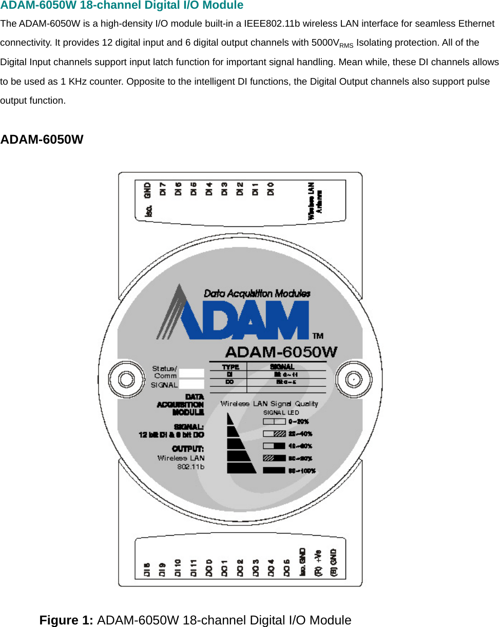 ADAM-6050W 18-channel Digital I/O Module The ADAM-6050W is a high-density I/O module built-in a IEEE802.11b wireless LAN interface for seamless Ethernet connectivity. It provides 12 digital input and 6 digital output channels with 5000VRMS Isolating protection. All of the Digital Input channels support input latch function for important signal handling. Mean while, these DI channels allows to be used as 1 KHz counter. Opposite to the intelligent DI functions, the Digital Output channels also support pulse output function.    ADAM-6050W    Figure 1: ADAM-6050W 18-channel Digital I/O Module      