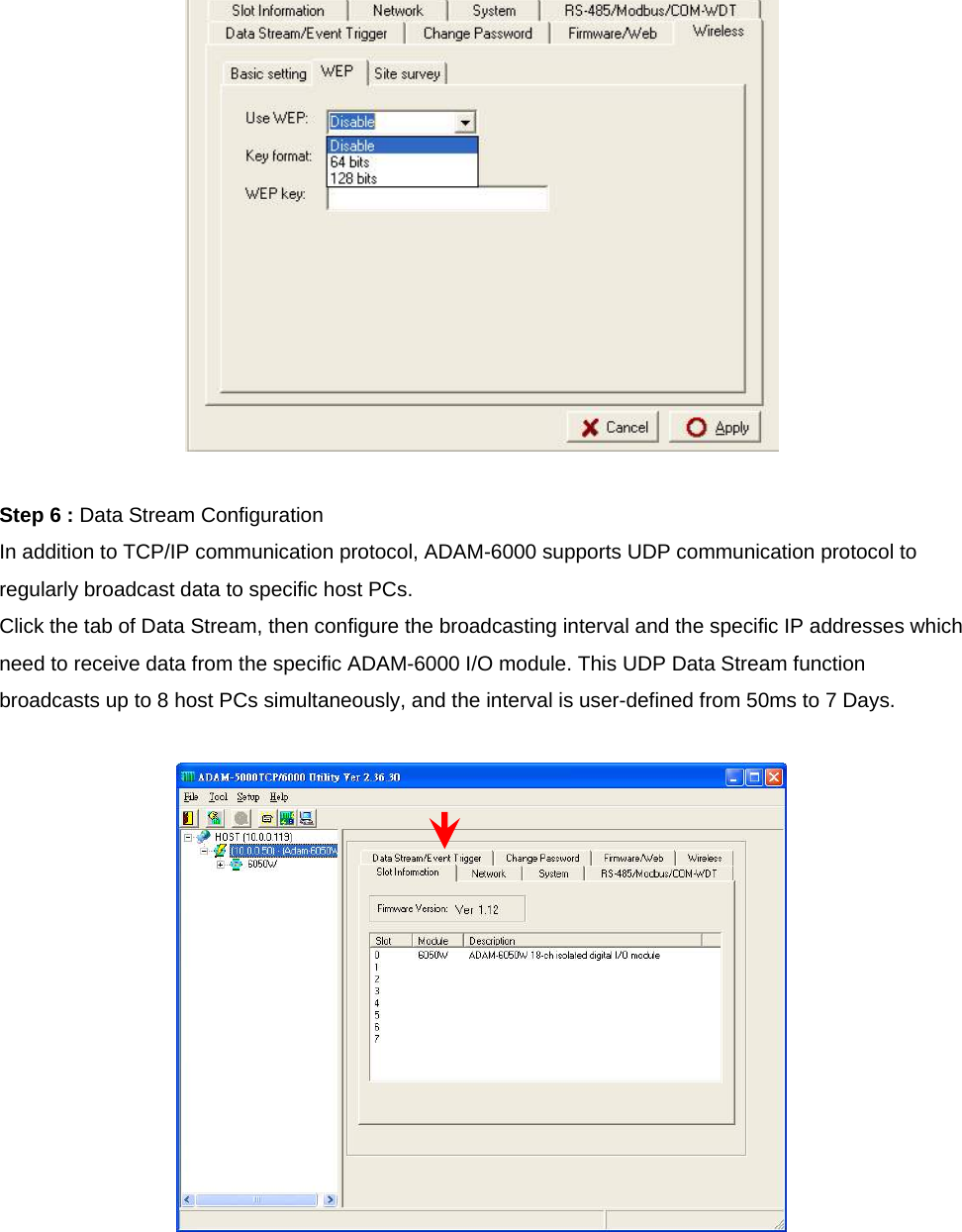   Step 6 : Data Stream Configuration In addition to TCP/IP communication protocol, ADAM-6000 supports UDP communication protocol to regularly broadcast data to specific host PCs. Click the tab of Data Stream, then configure the broadcasting interval and the specific IP addresses which need to receive data from the specific ADAM-6000 I/O module. This UDP Data Stream function broadcasts up to 8 host PCs simultaneously, and the interval is user-defined from 50ms to 7 Days.   