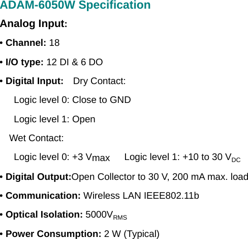 ADAM-6050W Specification Analog Input: • Channel: 18 • I/O type: 12 DI &amp; 6 DO • Digital Input:  Dry Contact:       Logic level 0: Close to GND    Logic level 1: Open   Wet Contact:       Logic level 0: +3 Vmax      Logic level 1: +10 to 30 VDC • Digital Output:Open Collector to 30 V, 200 mA max. load • Communication: Wireless LAN IEEE802.11b • Optical Isolation: 5000VRMS • Power Consumption: 2 W (Typical)             