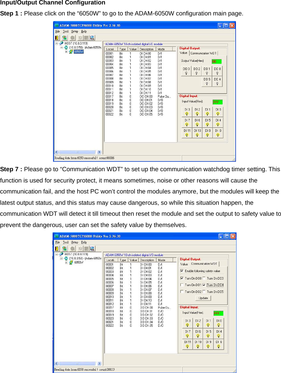 Input/Output Channel Configuration Step 1 : Please click on the “6050W” to go to the ADAM-6050W configuration main page.  Step 7 : Please go to “Communication WDT” to set up the communication watchdog timer setting. This function is used for security protect, it means sometimes, noise or other reasons will cause the communication fail, and the host PC won’t control the modules anymore, but the modules will keep the latest output status, and this status may cause dangerous, so while this situation happen, the communication WDT will detect it till timeout then reset the module and set the output to safety value to prevent the dangerous, user can set the safety value by themselves.   