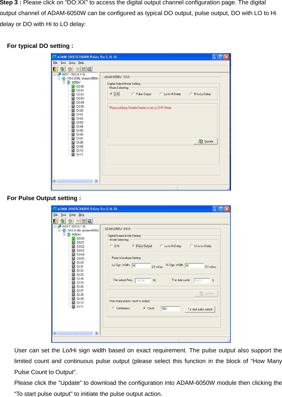 Step 3 : Please click on “DO:XX” to access the digital output channel configuration page. The digital output channel of ADAM-6050W can be configured as typical DO output, pulse output, DO with LO to Hi delay or DO with Hi to LO delay:  For typical DO setting :  For Pulse Output setting :  User can set the Lo/Hi sign width based on exact requirement. The pulse output also support the limited count and continuous pulse output (please select this function in the block of “How Many Pulse Count to Output”. Please click the “Update” to download the configuration into ADAM-6050W module then clicking the “To start pulse output” to initiate the pulse output action.  