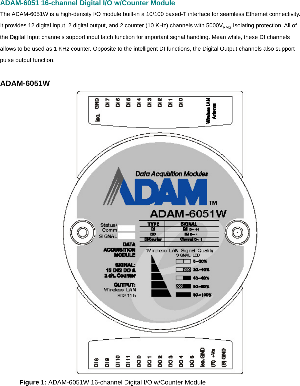 ADAM-6051 16-channel Digital I/O w/Counter Module The ADAM-6051W is a high-density I/O module built-in a 10/100 based-T interface for seamless Ethernet connectivity. It provides 12 digital input, 2 digital output, and 2 counter (10 KHz) channels with 5000VRMS Isolating protection. All of the Digital Input channels support input latch function for important signal handling. Mean while, these DI channels allows to be used as 1 KHz counter. Opposite to the intelligent DI functions, the Digital Output channels also support pulse output function.  ADAM-6051W  Figure 1: ADAM-6051W 16-channel Digital I/O w/Counter Module     