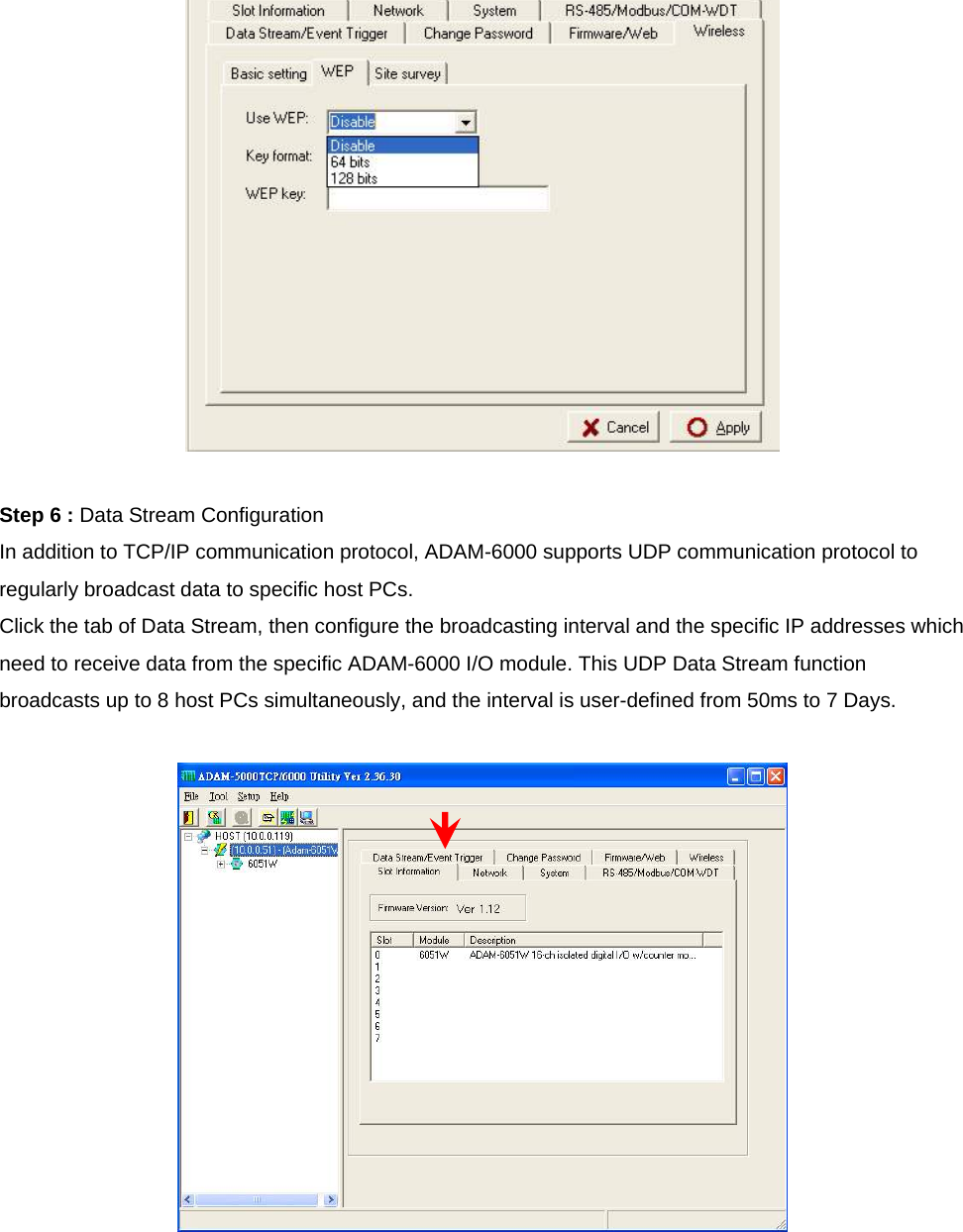   Step 6 : Data Stream Configuration In addition to TCP/IP communication protocol, ADAM-6000 supports UDP communication protocol to regularly broadcast data to specific host PCs. Click the tab of Data Stream, then configure the broadcasting interval and the specific IP addresses which need to receive data from the specific ADAM-6000 I/O module. This UDP Data Stream function broadcasts up to 8 host PCs simultaneously, and the interval is user-defined from 50ms to 7 Days.   