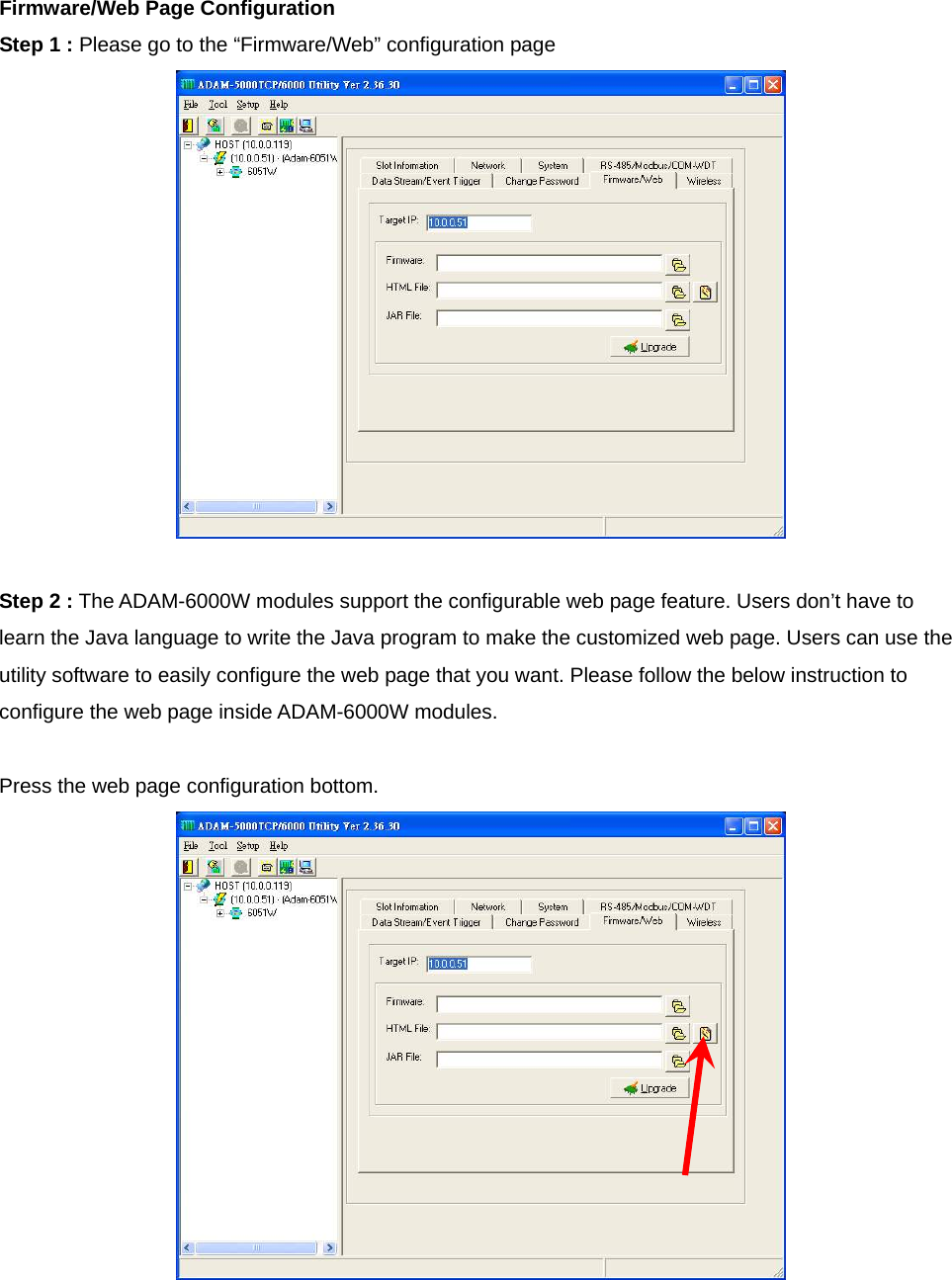 Firmware/Web Page Configuration Step 1 : Please go to the “Firmware/Web” configuration page   Step 2 : The ADAM-6000W modules support the configurable web page feature. Users don’t have to learn the Java language to write the Java program to make the customized web page. Users can use the utility software to easily configure the web page that you want. Please follow the below instruction to configure the web page inside ADAM-6000W modules.  Press the web page configuration bottom.     