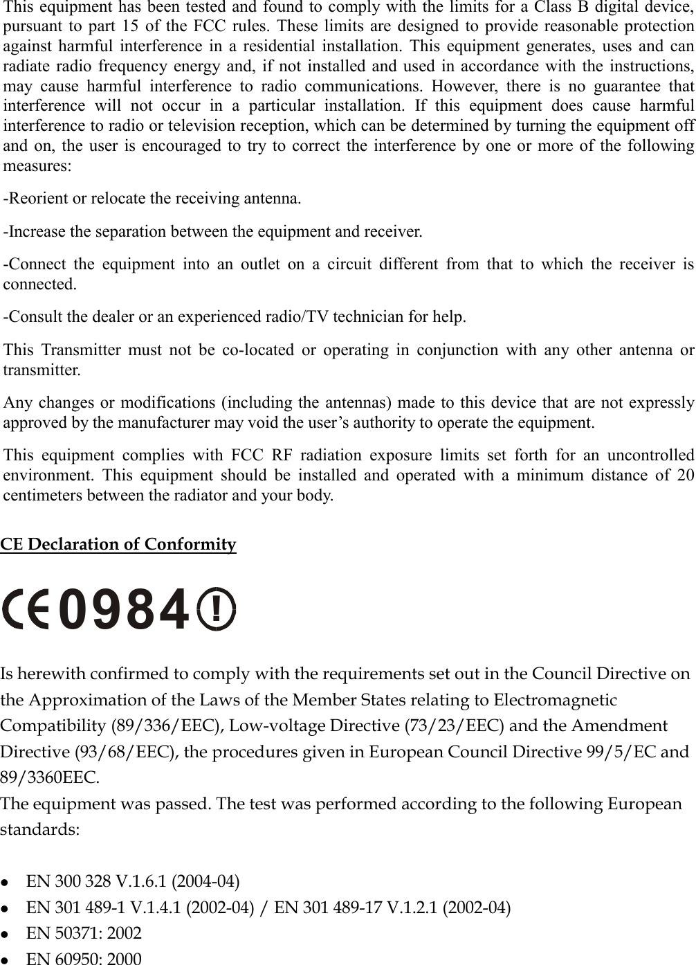 This equipment has been tested and found to comply with the limits for a Class B digital device, pursuant to part 15 of the FCC rules. These limits are designed to provide reasonable protection against harmful interference in a residential installation. This equipment generates, uses and can radiate radio frequency energy and, if not installed and used in accordance with the instructions, may cause harmful interference to radio communications. However, there is no guarantee that interference will not occur in a particular installation. If this equipment does cause harmful interference to radio or television reception, which can be determined by turning the equipment off and on, the user is encouraged to try to correct the interference by one or more of the following measures: -Reorient or relocate the receiving antenna. -Increase the separation between the equipment and receiver. -Connect the equipment into an outlet on a circuit different from that to which the receiver is connected. -Consult the dealer or an experienced radio/TV technician for help. This Transmitter must not be co-located or operating in conjunction with any other antenna or transmitter. Any changes or modifications (including the antennas) made to this device that are not expressly approved by the manufacturer may void the user’s authority to operate the equipment. This equipment complies with FCC RF radiation exposure limits set forth for an uncontrolled environment. This equipment should be installed and operated with a minimum distance of 20 centimeters between the radiator and your body.  CE Declaration of Conformity  !0984  Is herewith confirmed to comply with the requirements set out in the Council Directive on the Approximation of the Laws of the Member States relating to Electromagnetic Compatibility (89/336/EEC), Low-voltage Directive (73/23/EEC) and the Amendment Directive (93/68/EEC), the procedures given in European Council Directive 99/5/EC and 89/3360EEC.  The equipment was passed. The test was performed according to the following European standards:    EN 300 328 V.1.6.1 (2004-04)   EN 301 489-1 V.1.4.1 (2002-04) / EN 301 489-17 V.1.2.1 (2002-04)   EN 50371: 2002   EN 60950: 2000 