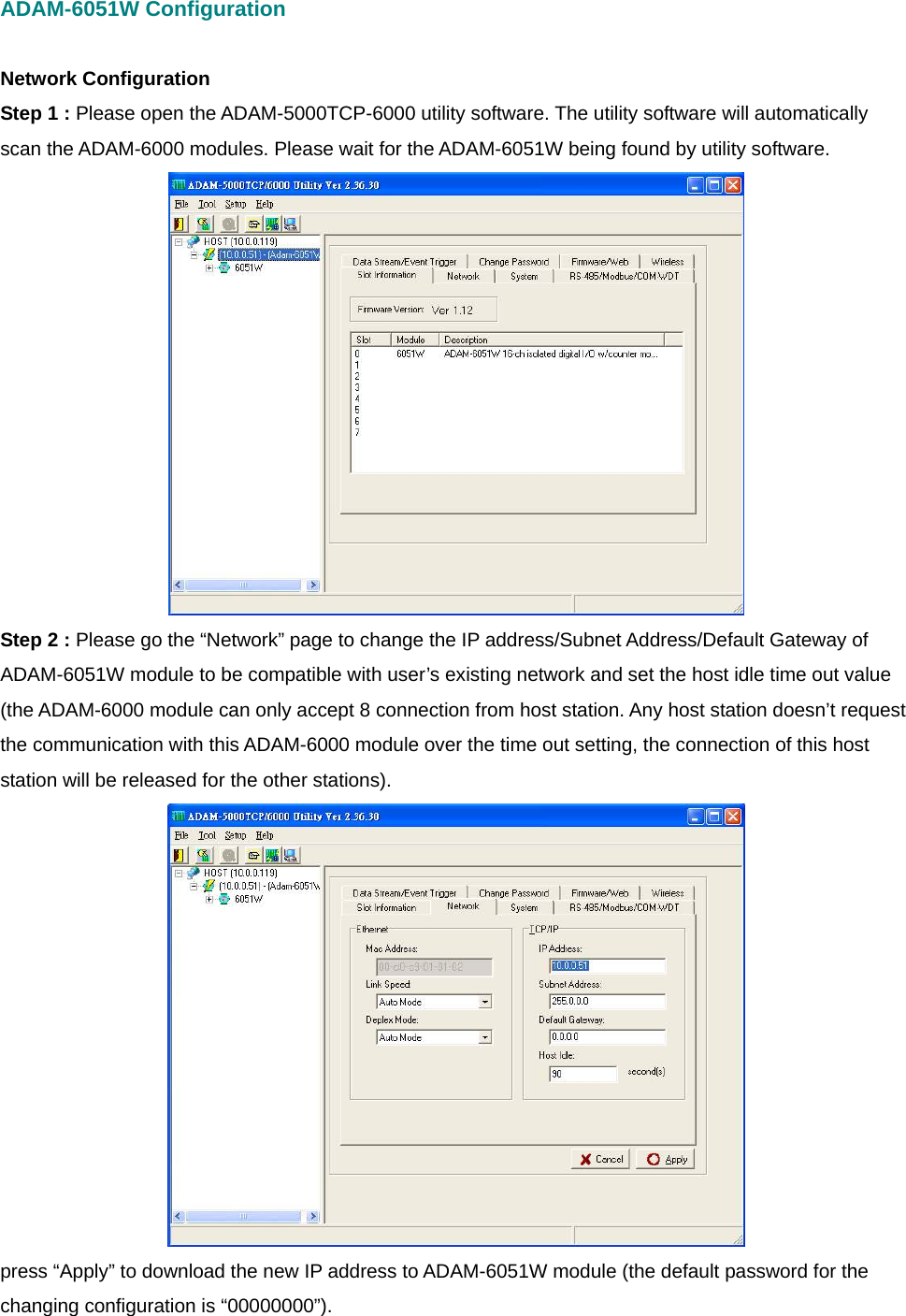 ADAM-6051W Configuration  Network Configuration Step 1 : Please open the ADAM-5000TCP-6000 utility software. The utility software will automatically scan the ADAM-6000 modules. Please wait for the ADAM-6051W being found by utility software.  Step 2 : Please go the “Network” page to change the IP address/Subnet Address/Default Gateway of ADAM-6051W module to be compatible with user’s existing network and set the host idle time out value (the ADAM-6000 module can only accept 8 connection from host station. Any host station doesn’t request the communication with this ADAM-6000 module over the time out setting, the connection of this host station will be released for the other stations).    press “Apply” to download the new IP address to ADAM-6051W module (the default password for the changing configuration is “00000000”). 