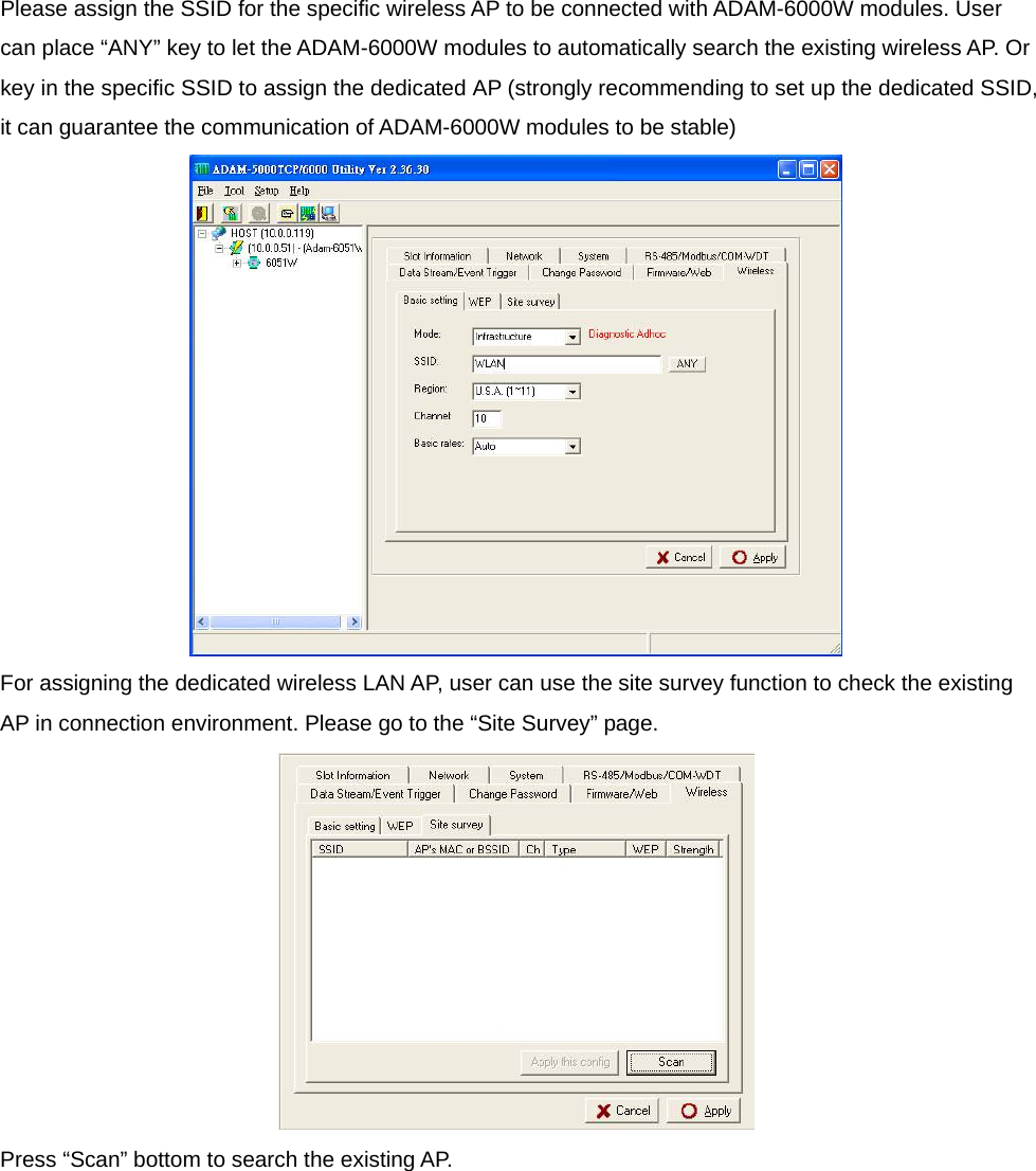 Please assign the SSID for the specific wireless AP to be connected with ADAM-6000W modules. User can place “ANY” key to let the ADAM-6000W modules to automatically search the existing wireless AP. Or key in the specific SSID to assign the dedicated AP (strongly recommending to set up the dedicated SSID, it can guarantee the communication of ADAM-6000W modules to be stable)  For assigning the dedicated wireless LAN AP, user can use the site survey function to check the existing AP in connection environment. Please go to the “Site Survey” page.  Press “Scan” bottom to search the existing AP. 