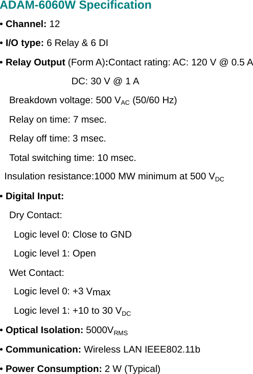 ADAM-6060W Specification • Channel: 12 • I/O type: 6 Relay &amp; 6 DI • Relay Output (Form A):Contact rating: AC: 120 V @ 0.5 A              DC: 30 V @ 1 A     Breakdown voltage: 500 VAC (50/60 Hz)   Relay on time: 7 msec.   Relay off time: 3 msec.     Total switching time: 10 msec.   Insulation resistance:1000 MW minimum at 500 VDC • Digital Input:   Dry Contact:       Logic level 0: Close to GND    Logic level 1: Open   Wet Contact:       Logic level 0: +3 Vmax       Logic level 1: +10 to 30 VDC • Optical Isolation: 5000VRMS • Communication: Wireless LAN IEEE802.11b • Power Consumption: 2 W (Typical)      