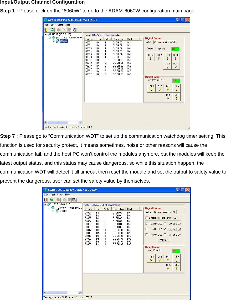 Input/Output Channel Configuration Step 1 : Please click on the “6060W” to go to the ADAM-6060W configuration main page.  Step 7 : Please go to “Communication WDT” to set up the communication watchdog timer setting. This function is used for security protect, it means sometimes, noise or other reasons will cause the communication fail, and the host PC won’t control the modules anymore, but the modules will keep the latest output status, and this status may cause dangerous, so while this situation happen, the communication WDT will detect it till timeout then reset the module and set the output to safety value to prevent the dangerous, user can set the safety value by themselves.   