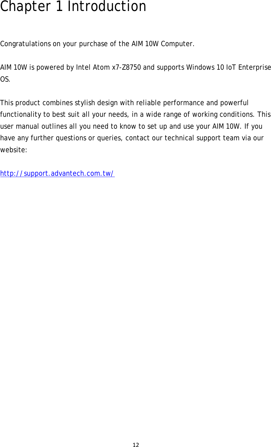 12Chapter 1 Introduction  Congratulations on your purchase of the AIM 10W Computer.  AIM 10W is powered by Intel Atom x7-Z8750 and supports Windows 10 IoT Enterprise OS.  This product combines stylish design with reliable performance and powerful functionality to best suit all your needs, in a wide range of working conditions. This user manual outlines all you need to know to set up and use your AIM 10W. If you have any further questions or queries, contact our technical support team via our website: http://support.advantech.com.tw/                  