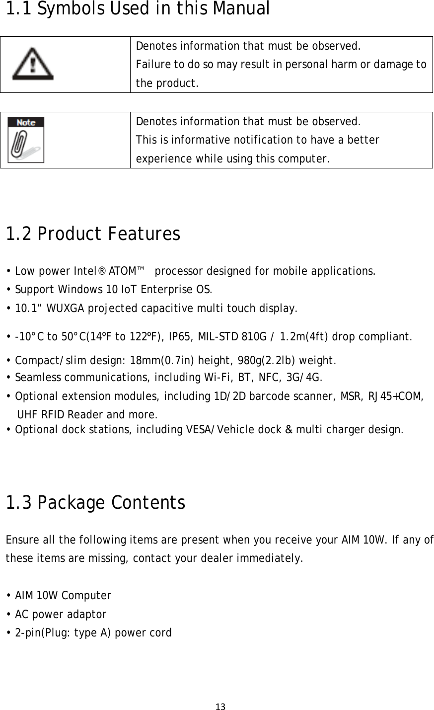 131.1 Symbols Used in this Manual  Denotes information that must be observed. Failure to do so may result in personal harm or damage to the product.   Denotes information that must be observed. This is informative notification to have a better experience while using this computer. 1.2 Product Features • Low power Intel® ATOM™   processor designed for mobile applications. • Support Windows 10 IoT Enterprise OS. • 10.1“ WUXGA projected capacitive multi touch display. • -10°C to 50°C(14⁰F to 122⁰F), IP65, MIL-STD 810G / 1.2m(4ft) drop compliant. • Compact/slim design: 18mm(0.7in) height, 980g(2.2lb) weight. • Seamless communications, including Wi-Fi, BT, NFC, 3G/4G. • Optional extension modules, including 1D/2D barcode scanner, MSR, RJ45+COM, UHF RFID Reader and more. • Optional dock stations, including VESA/Vehicle dock &amp; multi charger design.  1.3 Package Contents Ensure all the following items are present when you receive your AIM 10W. If any of these items are missing, contact your dealer immediately.  • AIM 10W Computer • AC power adaptor • 2-pin(Plug: type A) power cord  