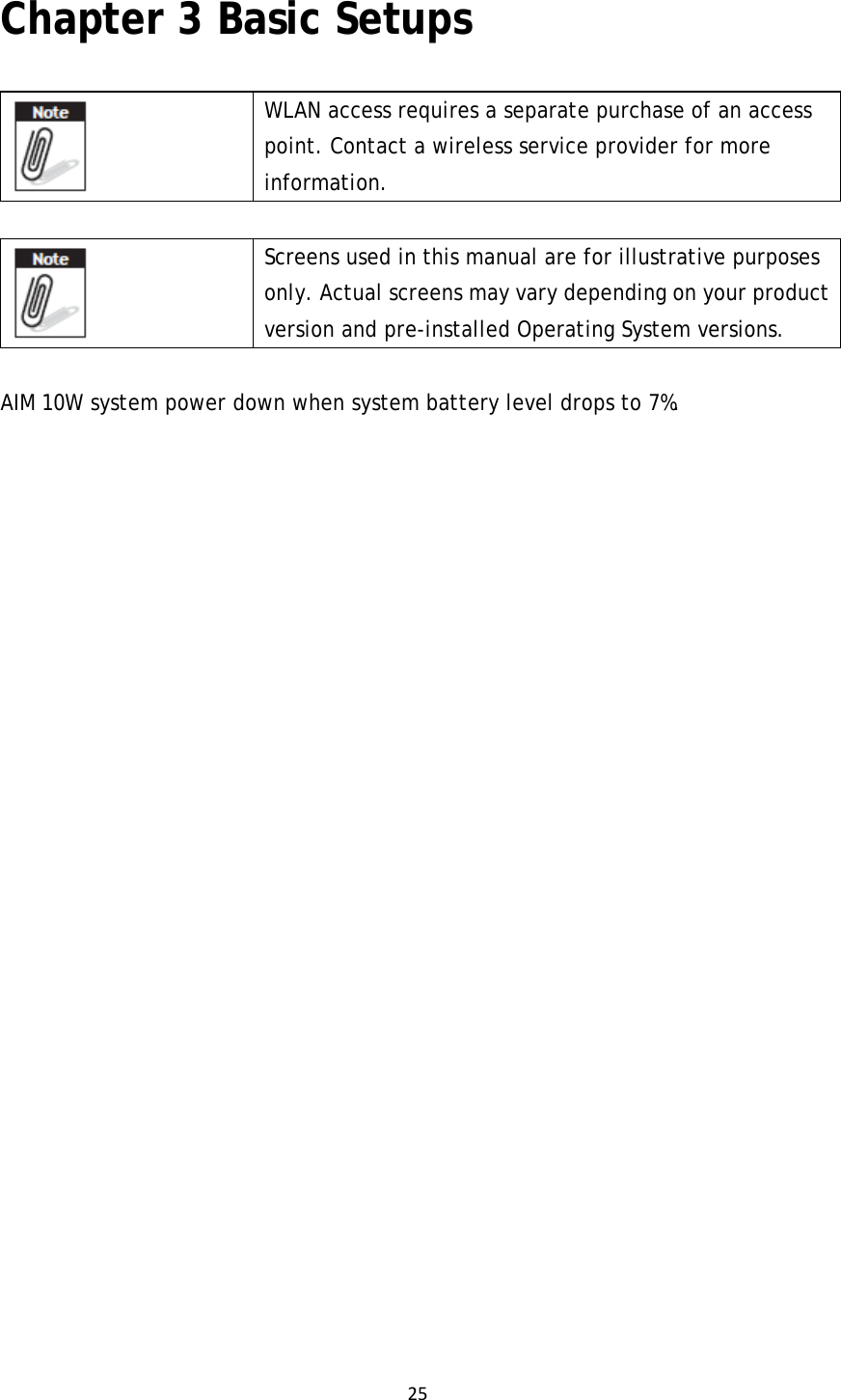 25Chapter 3 Basic Setups  WLAN access requires a separate purchase of an access point. Contact a wireless service provider for more information.  Screens used in this manual are for illustrative purposes only. Actual screens may vary depending on your product version and pre-installed Operating System versions. AIM 10W system power down when system battery level drops to 7%. 