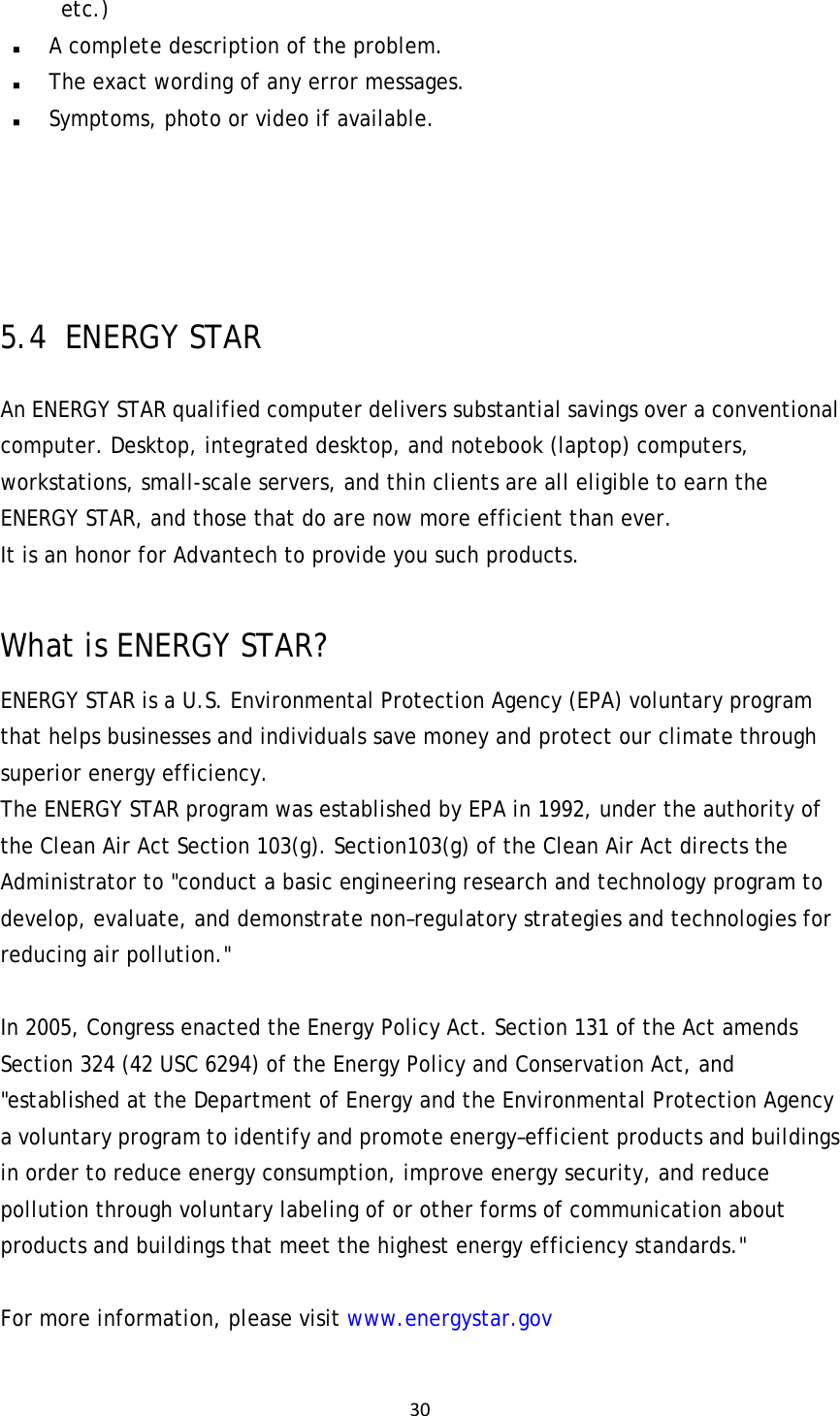 30etc.)  A complete description of the problem.  The exact wording of any error messages.  Symptoms, photo or video if available.    5.4   ENERGY  STAR An ENERGY STAR qualified computer delivers substantial savings over a conventional computer. Desktop, integrated desktop, and notebook (laptop) computers, workstations, small-scale servers, and thin clients are all eligible to earn the ENERGY STAR, and those that do are now more efficient than ever. It is an honor for Advantech to provide you such products.  What is ENERGY STAR? ENERGY STAR is a U.S. Environmental Protection Agency (EPA) voluntary program that helps businesses and individuals save money and protect our climate through superior energy efficiency. The ENERGY STAR program was established by EPA in 1992, under the authority of the Clean Air Act Section 103(g). Section103(g) of the Clean Air Act directs the Administrator to &quot;conduct a basic engineering research and technology program to develop, evaluate, and demonstrate non–regulatory strategies and technologies for reducing air pollution.&quot;  In 2005, Congress enacted the Energy Policy Act. Section 131 of the Act amends Section 324 (42 USC 6294) of the Energy Policy and Conservation Act, and &quot;established at the Department of Energy and the Environmental Protection Agency a voluntary program to identify and promote energy–efficient products and buildings in order to reduce energy consumption, improve energy security, and reduce pollution through voluntary labeling of or other forms of communication about products and buildings that meet the highest energy efficiency standards.&quot;  For more information, please visit www.energystar.gov  