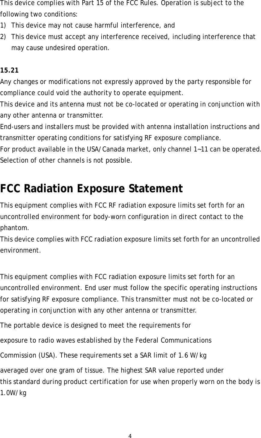 4This device complies with Part 15 of the FCC Rules. Operation is subject to the following two conditions: 1) This device may not cause harmful interference, and 2) This device must accept any interference received, including interference that may cause undesired operation.  15.21  Any changes or modifications not expressly approved by the party responsible for compliance could void the authority to operate equipment.   This device and its antenna must not be co-located or operating in conjunction with any other antenna or transmitter.   End-users and installers must be provided with antenna installation instructions and transmitter operating conditions for satisfying RF exposure compliance.  For product available in the USA/Canada market, only channel 1~11 can be operated. Selection of other channels is not possible.  FCC Radiation Exposure Statement This equipment complies with FCC RF radiation exposure limits set forth for an uncontrolled environment for body-worn configuration in direct contact to the phantom.  This device complies with FCC radiation exposure limits set forth for an uncontrolled environment.  This equipment complies with FCC radiation exposure limits set forth for an uncontrolled environment. End user must follow the specific operating instructions for satisfying RF exposure compliance. This transmitter must not be co-located or operating in conjunction with any other antenna or transmitter. The portable device is designed to meet the requirements for exposure to radio waves established by the Federal Communications Commission (USA). These requirements set a SAR limit of 1.6 W/kg averaged over one gram of tissue. The highest SAR value reported under this standard during product certification for use when properly worn on the body is 1.0W/kg 