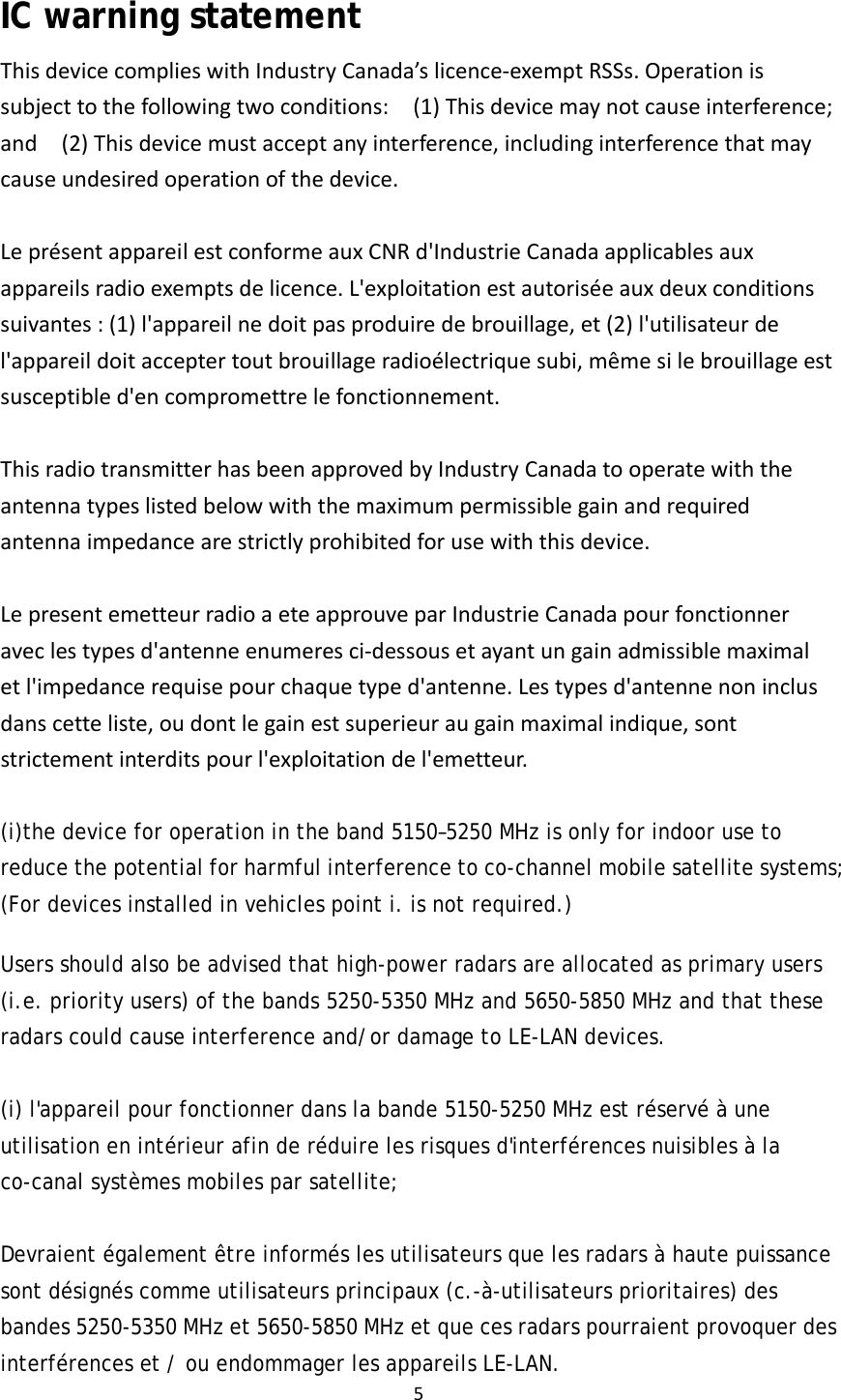 5IC warning statementThisdevicecomplieswithIndustryCanada’slicence‐exemptRSSs.Operationissubjecttothefollowingtwoconditions:  (1)Thisdevicemaynotcauseinterference;and  (2)Thisdevicemustacceptanyinterference,includinginterferencethatmaycauseundesiredoperationofthedevice.LeprésentappareilestconformeauxCNRd&apos;IndustrieCanadaapplicablesauxappareilsradioexemptsdelicence.L&apos;exploitationestautoriséeauxdeuxconditionssuivantes:(1)l&apos;appareilnedoitpasproduiredebrouillage,et(2)l&apos;utilisateurdel&apos;appareildoitacceptertoutbrouillageradioélectriquesubi,mêmesilebrouillageestsusceptibled&apos;encompromettrelefonctionnement.ThisradiotransmitterhasbeenapprovedbyIndustryCanadatooperatewiththeantennatypeslistedbelowwiththemaximumpermissiblegainandrequiredantennaimpedancearestrictlyprohibitedforusewiththisdevice.LepresentemetteurradioaeteapprouveparIndustrieCanadapourfonctionneraveclestypesd&apos;antenneenumeresci‐dessousetayantungainadmissiblemaximaletl&apos;impedancerequisepourchaquetyped&apos;antenne.Lestypesd&apos;antennenoninclusdanscetteliste,oudontlegainestsuperieuraugainmaximalindique,sontstrictementinterditspourl&apos;exploitationdel&apos;emetteur. (i)the device for operation in the band 5150–5250 MHz is only for indoor use to reduce the potential for harmful interference to co-channel mobile satellite systems; (For devices installed in vehicles point i. is not required.)  Users should also be advised that high-power radars are allocated as primary users (i.e. priority users) of the bands 5250-5350 MHz and 5650-5850 MHz and that these radars could cause interference and/or damage to LE-LAN devices.    (i) l&apos;appareil pour fonctionner dans la bande 5150-5250 MHz est réservé à une utilisation en intérieur afin de réduire les risques d&apos;interférences nuisibles à la co-canal systèmes mobiles par satellite;  Devraient également être informés les utilisateurs que les radars à haute puissance sont désignés comme utilisateurs principaux (c.-à-utilisateurs prioritaires) des bandes 5250-5350 MHz et 5650-5850 MHz et que ces radars pourraient provoquer des interférences et / ou endommager les appareils LE-LAN. 