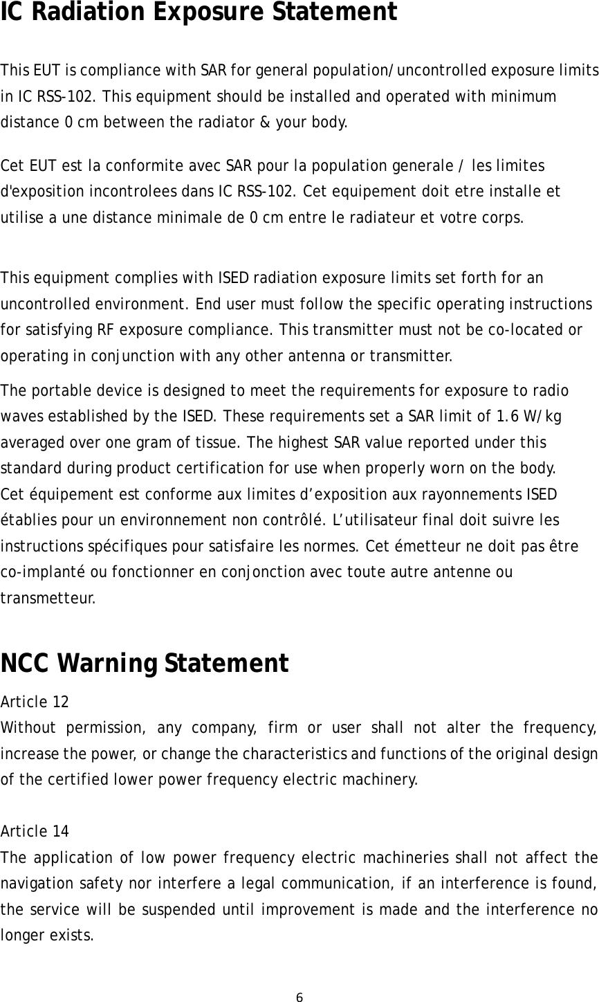 6IC Radiation Exposure Statement This EUT is compliance with SAR for general population/uncontrolled exposure limits in IC RSS-102. This equipment should be installed and operated with minimum distance 0 cm between the radiator &amp; your body.   Cet EUT est la conformite avec SAR pour la population generale / les limites d&apos;exposition incontrolees dans IC RSS-102. Cet equipement doit etre installe et utilise a une distance minimale de 0 cm entre le radiateur et votre corps.  This equipment complies with ISED radiation exposure limits set forth for an uncontrolled environment. End user must follow the specific operating instructions for satisfying RF exposure compliance. This transmitter must not be co-located or operating in conjunction with any other antenna or transmitter. The portable device is designed to meet the requirements for exposure to radio waves established by the ISED. These requirements set a SAR limit of 1.6 W/kg averaged over one gram of tissue. The highest SAR value reported under this standard during product certification for use when properly worn on the body. Cet équipement est conforme aux limites d’exposition aux rayonnements ISED établies pour un environnement non contrôlé. L’utilisateur final doit suivre les instructions spécifiques pour satisfaire les normes. Cet émetteur ne doit pas être co-implanté ou fonctionner en conjonction avec toute autre antenne ou transmetteur. NCC Warning StatementArticle 12  Without permission, any company, firm or user shall not alter the frequency, increase the power, or change the characteristics and functions of the original design of the certified lower power frequency electric machinery.   Article 14  The application of low power frequency electric machineries shall not affect the navigation safety nor interfere a legal communication, if an interference is found, the service will be suspended until improvement is made and the interference no longer exists.  