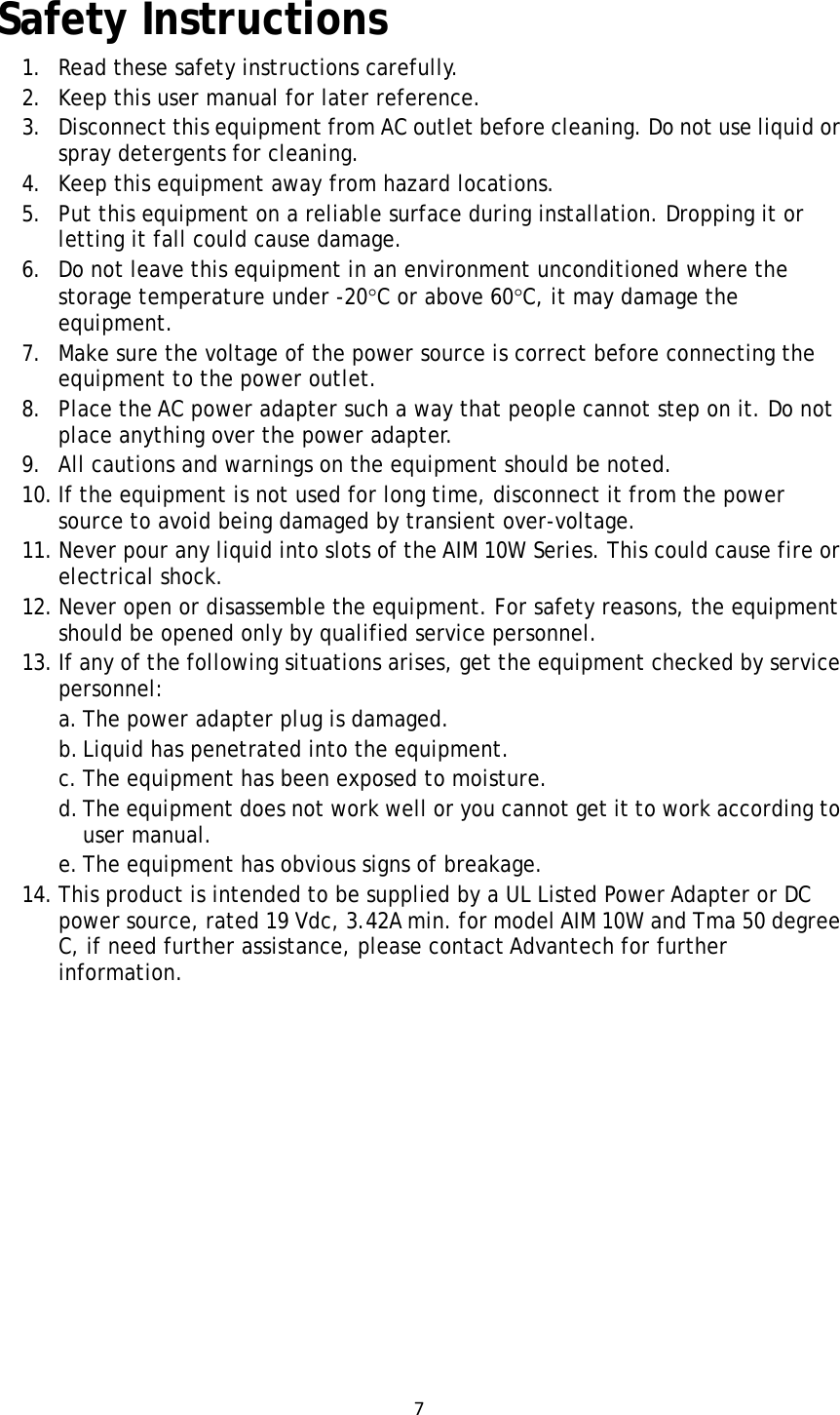 7Safety Instructions 1. Read these safety instructions carefully. 2. Keep this user manual for later reference. 3. Disconnect this equipment from AC outlet before cleaning. Do not use liquid or spray detergents for cleaning.   4. Keep this equipment away from hazard locations. 5. Put this equipment on a reliable surface during installation. Dropping it or letting it fall could cause damage. 6. Do not leave this equipment in an environment unconditioned where the storage temperature under -20C or above 60C, it may damage the equipment. 7. Make sure the voltage of the power source is correct before connecting the equipment to the power outlet. 8. Place the AC power adapter such a way that people cannot step on it. Do not place anything over the power adapter.  9. All cautions and warnings on the equipment should be noted. 10. If the equipment is not used for long time, disconnect it from the power source to avoid being damaged by transient over-voltage. 11. Never pour any liquid into slots of the AIM 10W Series. This could cause fire or electrical shock. 12. Never open or disassemble the equipment. For safety reasons, the equipment should be opened only by qualified service personnel. 13. If any of the following situations arises, get the equipment checked by service personnel: a. The power adapter plug is damaged. b. Liquid has penetrated into the equipment. c. The equipment has been exposed to moisture. d. The equipment does not work well or you cannot get it to work according to user manual. e. The equipment has obvious signs of breakage. 14. This product is intended to be supplied by a UL Listed Power Adapter or DC power source, rated 19 Vdc, 3.42A min. for model AIM 10W and Tma 50 degree C, if need further assistance, please contact Advantech for further information.       