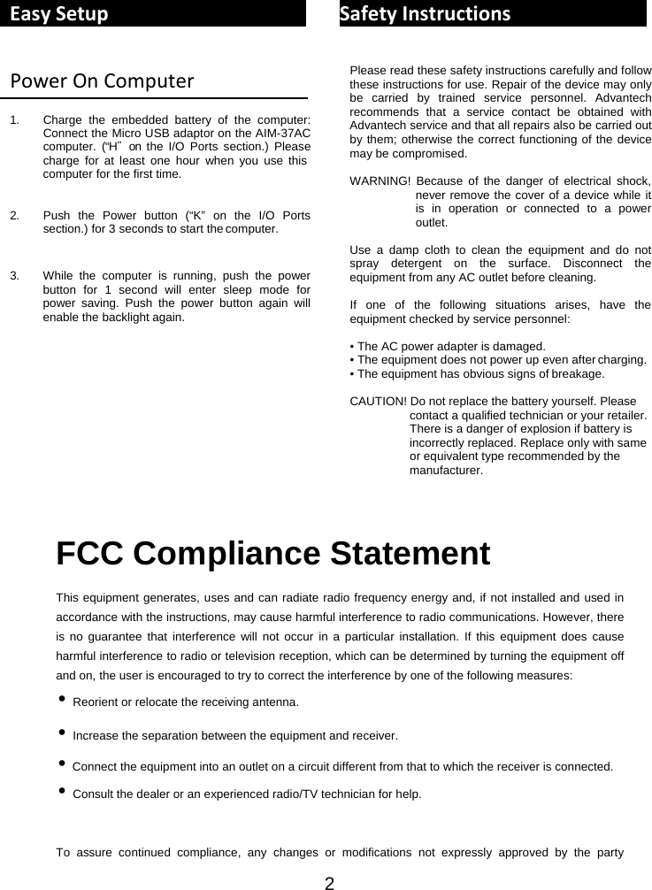2 EasySetupSafetyInstructionsPowerOnComputer 1. Charge the embedded battery of the computer: Connect the Micro USB adaptor on the AIM-37AC computer. (“H＂on the I/O Ports section.) Please charge for at least one hour when you use this computer for the first time.   2. Push the Power button (“K” on the I/O Ports section.) for 3 seconds to start the computer.   3. While the computer is running, push the power button for 1 second will enter sleep mode for power saving. Push the power button again will enable the backlight again. Please read these safety instructions carefully and follow these instructions for use. Repair of the device may only be carried by trained service personnel. Advantech recommends that a service contact be obtained with Advantech service and that all repairs also be carried out by them; otherwise the correct functioning of the device may be compromised.  WARNING! Because of the danger of electrical shock, never remove the cover of a device while it is in operation or connected to a power outlet.  Use a damp cloth to clean the equipment and do not spray detergent on the surface. Disconnect the equipment from any AC outlet before cleaning.  If one of the following situations arises, have the equipment checked by service personnel:  • The AC power adapter is damaged. • The equipment does not power up even after charging. • The equipment has obvious signs of breakage.  CAUTION! Do not replace the battery yourself. Please contact a qualified technician or your retailer. There is a danger of explosion if battery is incorrectly replaced. Replace only with same or equivalent type recommended by the manufacturer.   FCC Compliance Statement This equipment generates, uses and can radiate radio frequency energy and, if not installed and used in accordance with the instructions, may cause harmful interference to radio communications. However, there is no guarantee that interference will not occur in a particular installation. If this equipment does cause harmful interference to radio or television reception, which can be determined by turning the equipment off and on, the user is encouraged to try to correct the interference by one of the following measures: • Reorient or relocate the receiving antenna. • Increase the separation between the equipment and receiver. • Connect the equipment into an outlet on a circuit different from that to which the receiver is connected. • Consult the dealer or an experienced radio/TV technician for help.  To assure continued compliance, any changes or modifications not expressly approved by the party 
