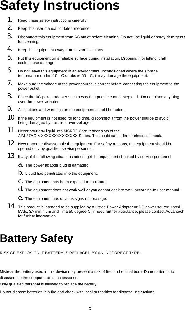 5 Safety Instructions 1. Read these safety instructions carefully. 2. Keep this user manual for later reference. 3. Disconnect this equipment from AC outlet before cleaning. Do not use liquid or spray detergents for cleaning. 4. Keep this equipment away from hazard locations. 5. Put this equipment on a reliable surface during installation. Dropping it or letting it fall could cause damage. 6. Do not leave this equipment in an environment unconditioned where the storage temperature under -10 C or above 60 C, it may damage the equipmen　　 t. 7. Make sure the voltage of the power source is correct before connecting the equipment to the power outlet. 8. Place the AC power adapter such a way that people cannot step on it. Do not place anything over the power adapter. 9. All cautions and warnings on the equipment should be noted. 10. If the equipment is not used for long time, disconnect it from the power source to avoid being damaged by transient over-voltage. 11. Never pour any liquid into MSR/IC Card reader slots of the AIM-37AC-MXXXXXXXXXXXXXX Series. This could cause fire or electrical shock. 12. Never open or disassemble the equipment. For safety reasons, the equipment should be opened only by qualified service personnel. 13. If any of the following situations arises, get the equipment checked by service personnel: a. The power adapter plug is damaged. b. Liquid has penetrated into the equipment. c. The equipment has been exposed to moisture. d. The equipment does not work well or you cannot get it to work according to user manual. e. The equipment has obvious signs of breakage. 14. This product is intended to be supplied by a Listed Power Adapter or DC power source, rated 5Vdc, 3A minimum and Tma 50 degree C, if need further assistance, please contact Advantech for further information   Battery Safety RISK OF EXPLOSION IF BATTERY IS REPLACED BY AN INCORRECT TYPE.  Mistreat the battery used in this device may present a risk of fire or chemical burn. Do not attempt to disassemble the computer or its accessories. Only qualified personal is allowed to replace the battery. Do not dispose batteries in a fire and check with local authorities for disposal instructions. 