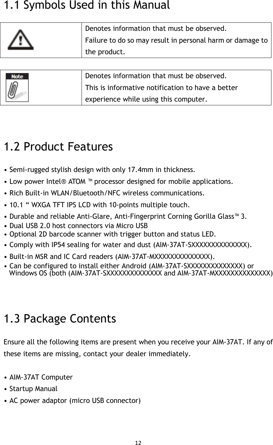 12  1.1 Symbols Used in this Manual  Denotes information that must be observed. Failure to do so may result in personal harm or damage to the product.   Denotes information that must be observed. This is informative notification to have a better experience while using this computer.   1.2 Product Features • Semi-rugged stylish design with only 17.4mm in thickness. • Low power Intel®  ATOM ™ processor designed for mobile applications. • Rich Built-in WLAN/Bluetooth/NFC wireless communications. • 10.1 “ WXGA TFT IPS LCD with 10-points multiple touch. • Durable and reliable Anti-Glare, Anti-Fingerprint Corning Gorilla Glass™ 3. • Dual USB 2.0 host connectors via Micro USB • Optional 2D barcode scanner with trigger button and status LED. • Comply with IP54 sealing for water and dust (AIM-37AT-SXXXXXXXXXXXXXX). • Built-in MSR and IC Card readers (AIM-37AT-MXXXXXXXXXXXXXX). • Can be configured to install either Android (AIM-37AT-SXXXXXXXXXXXXXX) or Windows OS (both (AIM-37AT-SXXXXXXXXXXXXXX and AIM-37AT-MXXXXXXXXXXXXXX)  1.3 Package Contents Ensure all the following items are present when you receive your AIM-37AT. If any of these items are missing, contact your dealer immediately.  • AIM-37AT Computer • Startup Manual • AC power adaptor (micro USB connector)   