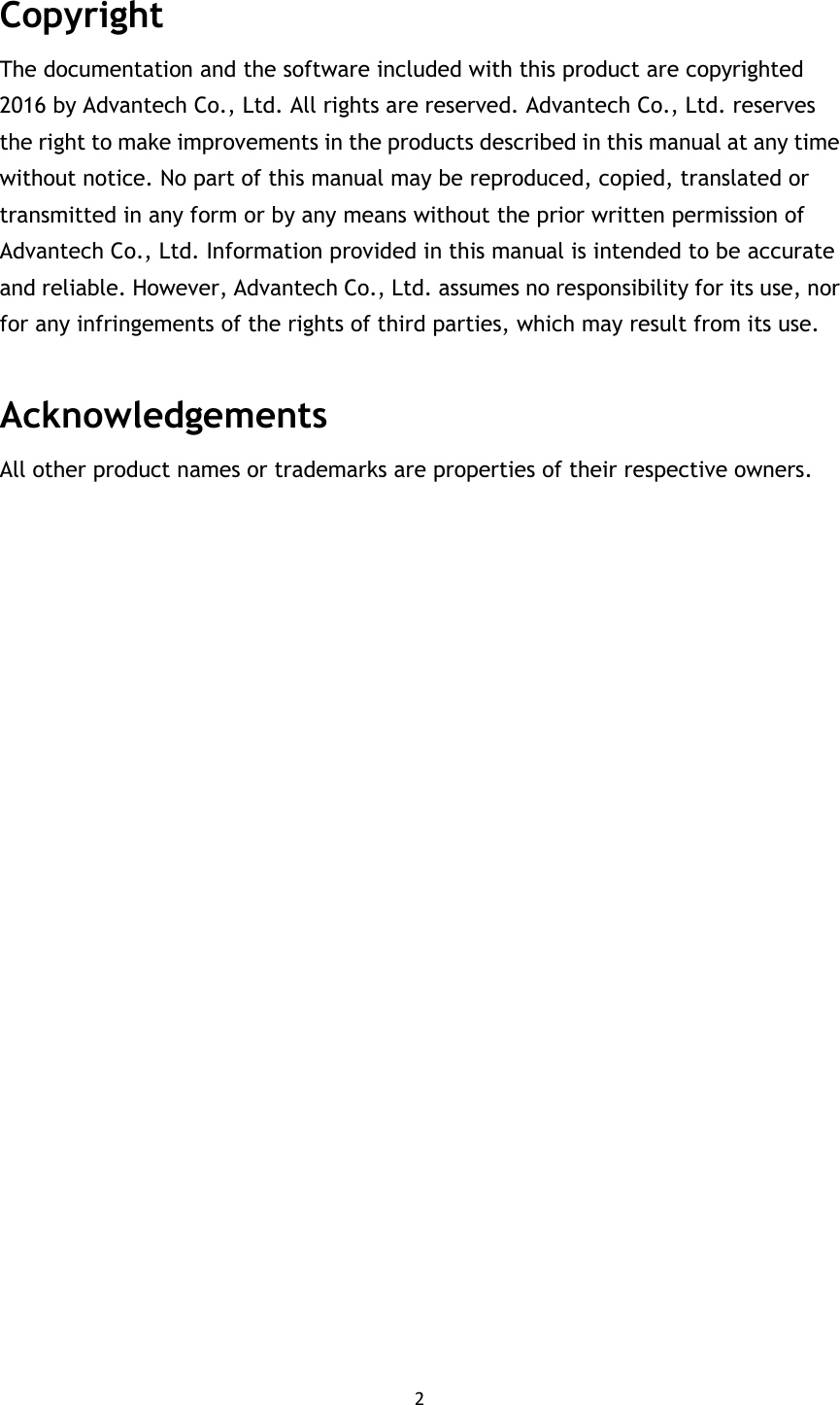 2  Copyright The documentation and the software included with this product are copyrighted 2016 by Advantech Co., Ltd. All rights are reserved. Advantech Co., Ltd. reserves the right to make improvements in the products described in this manual at any time without notice. No part of this manual may be reproduced, copied, translated or transmitted in any form or by any means without the prior written permission of Advantech Co., Ltd. Information provided in this manual is intended to be accurate and reliable. However, Advantech Co., Ltd. assumes no responsibility for its use, nor for any infringements of the rights of third parties, which may result from its use.   Acknowledgements All other product names or trademarks are properties of their respective owners.                        