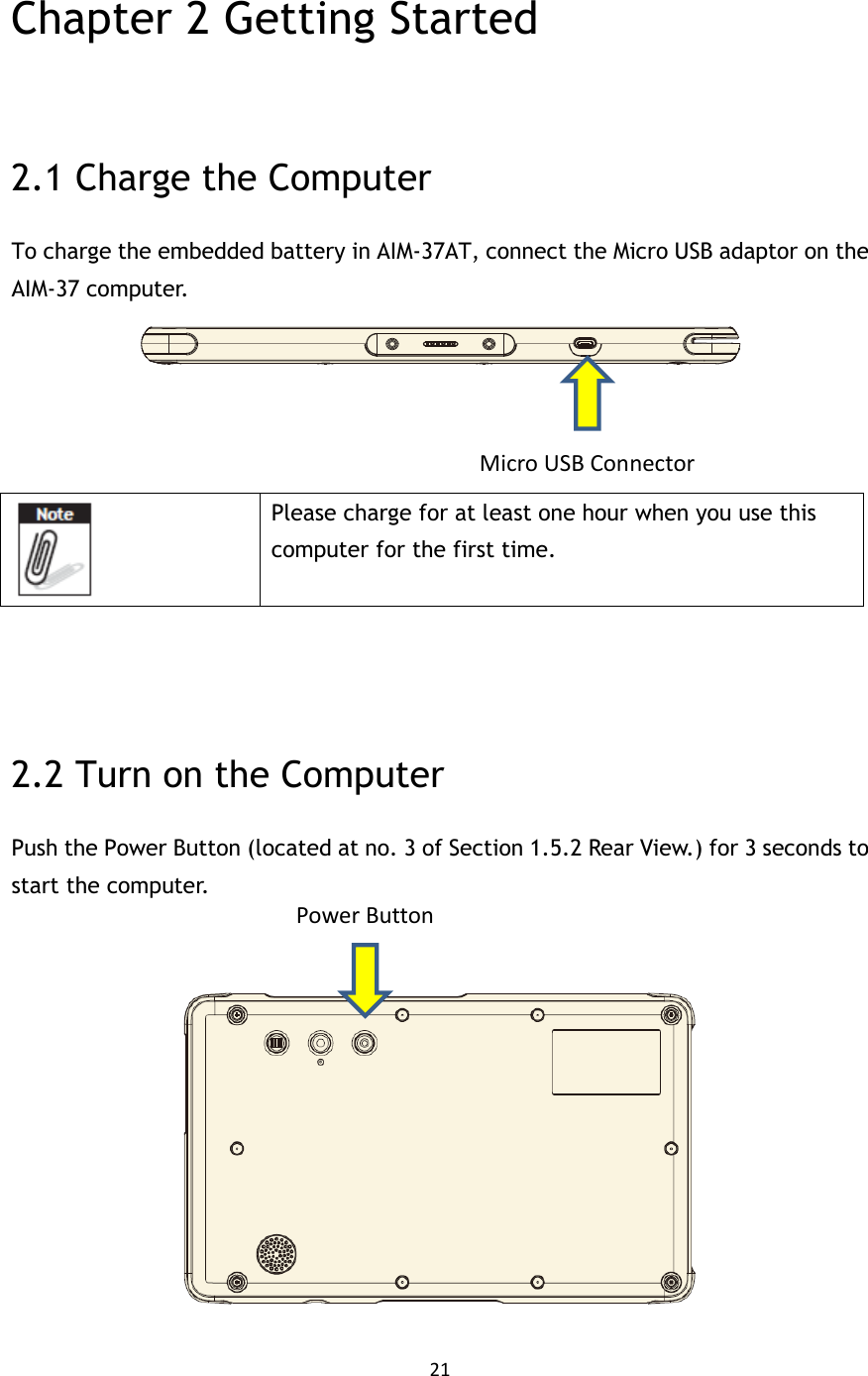 21   Chapter 2 Getting Started  2.1 Charge the Computer To charge the embedded battery in AIM-37AT, connect the Micro USB adaptor on the AIM-37 computer.        Please charge for at least one hour when you use this computer for the first time.      2.2 Turn on the Computer Push the Power Button (located at no. 3 of Section 1.5.2 Rear View.) for 3 seconds to start the computer.    Power Button Micro USB Connector 